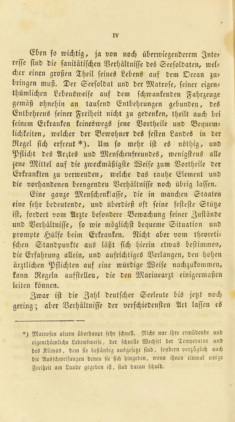 ©Den fo wid)t\^, ja öon nod) üDeritiegenberem ^nkt reffe f[nt) bte fam'tätifc^en 93erf)ä(tntffc beg ©eefolDaten, mU d)er einen (\rojjen 3:f)eil feineä SeOenö auf t)cm Dcean 51K Dringen muß. 2)er ©eefolbat unt) ber S!)?atrofe, feiner eigen* tf;ümlic^en SeDenörueife auf bem fd^njanfenben 5^af;rjeuge gemn§ of^nef^in an taufenb (SntDe(;rungen gcDunben, beö GntDef;reng feiner ^reifjeit nid)t ju gebenfen, ti)eilt aud) bei feinem Grfranfen feineön^egg jene 33ort()eile unb 53equcmj Iid)feiten, jDeld^er ber Sßemoijim beg feften Sanbcö in ber Siegel fid^ erfreut*). Um fo mel)r ift eö nötfjig, unb ^flid)t beö 3lr^teS unb 5[Renf(^enfreunbeö, jDenigftenö aüe jene STRittel auf bie jroecfmä^igjle Söeife jum fSovtijcik ber ©rfranften 5U »erwenben, n)eld)e bag raul)e ©(ement unb bie öDrr;anbenen Deengenbeu 3Serr;äItn{ffe nod) iiOiig laffen. ©ine ganje ^Kenfd^enffaffe, bie in mand)en (Staaten eine fefjr Debeutenbe, unb üDerbielö oft feine fejiefte <Stü^e forbert üom SIrjte Defonbere 53en)adning feiner 3i^änbc unb ^er(;äitniffe, fo n)ie möglidjft bequeme ©ttuation unb prompte »P)ülfe beim ©rfranfen, 9?id)t aber oom tfjeoreti* fd)en ©tanbpunfte auö läpt fic^ (;ierin etivaö be|l:tmmen, bie ©rfaf;rung aEein, unb aufrid)tige0 ^^erlangen, ben t)o()en är3tlid)en ^flid)ten auf eine jDürbige SÖSeife nad)5ufommen, fann Siegeln aufftetteu, bie ben ^Jiarinearjt einigermaßen leiten fönnen. 3n?ar ift bie ^aljl beutfdjer ©eeleute biö je^t nod) gering; aber 3Serf;ä(tniffe ber üerfc^iebenften 5lrt laffen eS *3 ?OTatrofen altern itbcriiaiivu fe^r fd)iicü. ^ii)t nur itjre ermübcnbc unb ci9entl)üinlid)e SebcnSmeife, ber fdjncrie aEBccl)fcI ber Scnipcratiir unb bcä Älima6, bem |ie bcfiänbic) auegcfejst fiiib, foiibcrn »l^rJ^ul(id) aiid) bie <Jlugfcl)i«cifuuc)cu bcneu fi'e tui) l}in3cbcii, ii'Ciin i^iicn einmal cuiiijc gtci^^cit am Saube gegeben (inb barau fdjulb.