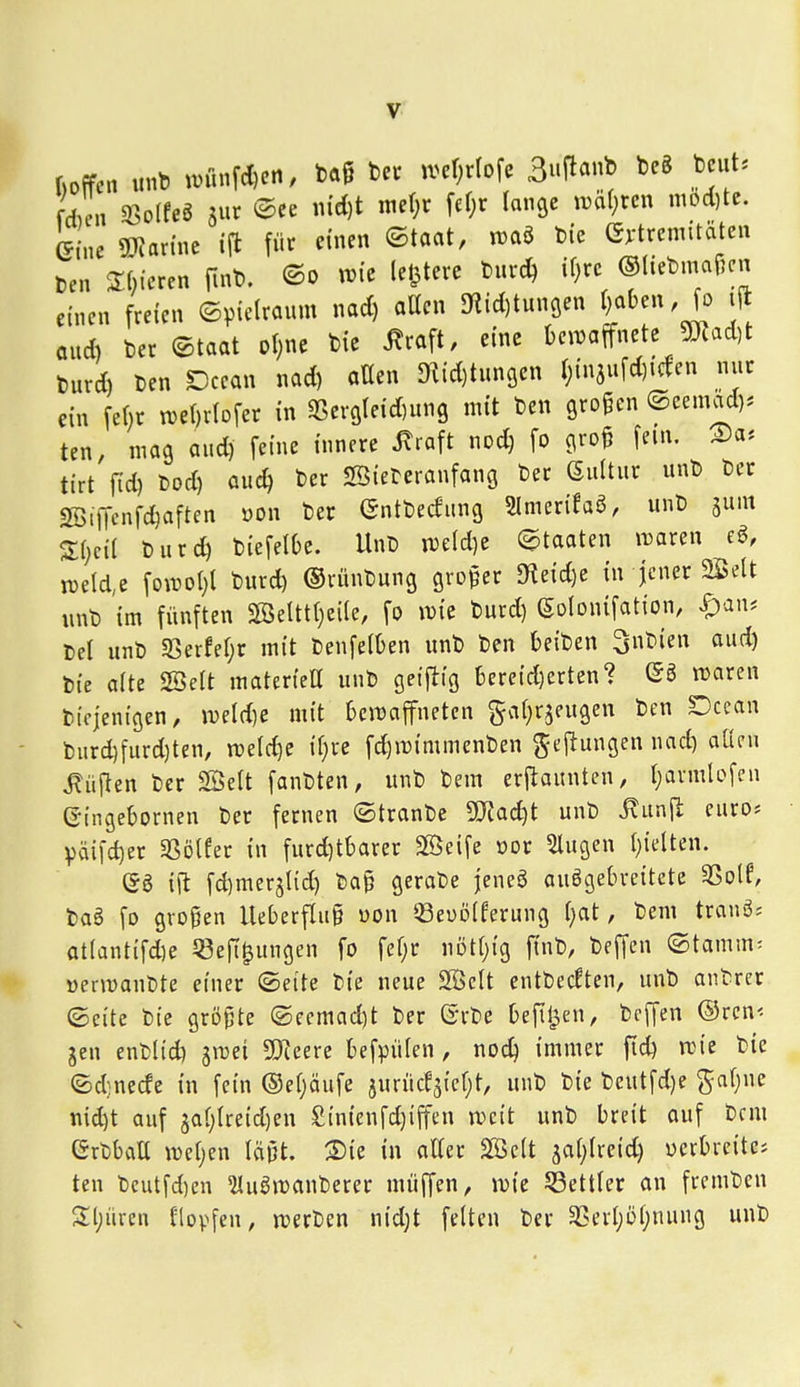 (»offen «nb imtnfd)en, ba§ ber mi)t{oi^ ßi^\ici^^'o beS beut, fdu'n 93o(feg jur (^ee iuct)t met^r \ä)^ lange iräl^rcn mod)te. eine 5}Jannc ift für einen ©taat, iraö bie G):trenntäten ben 2:[)icrcn finb. wie (elftere burc^ if)rc ©liebmafKu einen freien (Spielraum nad) atten 3?id)tuncien f)aben, fo ijl aud) bec ©taat o(;ne bie ^raft, eine Oeiijaffnete jmad)t burd) ben Dcean nad) aßen ^id)tun9en l;in5ufd)icfen nur ein fe()r tve()rlDfer in ißer9(eid)ung mit ben großen ©eemod). ten, mag aud) feine innere ^raft nod) fo groß fem. tirt fid) bod) auc^ ber Söieberanfang ber Sultur unb ber «ffiiffenfc^aftcn oon ber ©ntbedung Slmerifaö, unb jum S:i)ci( burd) biefelOc. Unb m\d)t (Staaten i^aren e^, tüelde foTOol)! burd) ©rünbung großer SKeid)e in jener Seit unb im fünften Seltt()ei(e, fo n)ie burd) (Solonifation, Span-. Cel unb ißerfet;r mit benfelOen unb ben beiben ^nbien oud) bie alte SBeft materteU unb geijliig t)ereid)erten? ©3 njaren bicjenigen, mld)c mit bciDaffnetcn gatjrjeugeu ben Dcean burd)furd)ten, n?eld)e if)re fc^mimmenben ^ejlungen nad) aüen lüften ber Seit fanbten, unb bem erjiaunten, t)avmlofcn ©ingebornen ber fernen ©tranbe Tladjt unb jxunjl; euros Vaifd)er 5ßö(fer in furd)tbarer Seife »or 5lugen I)ielten. i\t fd)mer5lid) baß gerabe jenea ausgebreitete 3Solf, ba6 fo großen lleberfluß üon ^Beüoiferung ()at, bem trang= at(antifd)e Jßefi^ungen fo fef;r nDt()ig finb, beffen (Stamm- öermaubte einer (Seite bie neue Seit entbccften, unb antrer (Seite bie größte ©eemad)t ber (5rbe befiljen, beffen ©rcn< gen enblid) gmei SJieere befpülen, noc^ immer ftd) aM'e bie (Sdnecfe in fein ®ef;äufe jurücf^icfjt, unb bie beutfd)e ga(;ne md)t auf 5al;treid)en £inienfd)iffen weit unb breit auf bem Grbbalt wetjen läßt. ®ie in atter Seit gatjtreid) ucrbrcite* ten bcutfd)en ^uSmauberer muffen, irie Sßettler an frcmbeu Sljüren Klopfen, n)erben nidjt feiten ber SCerljöljnuug unb