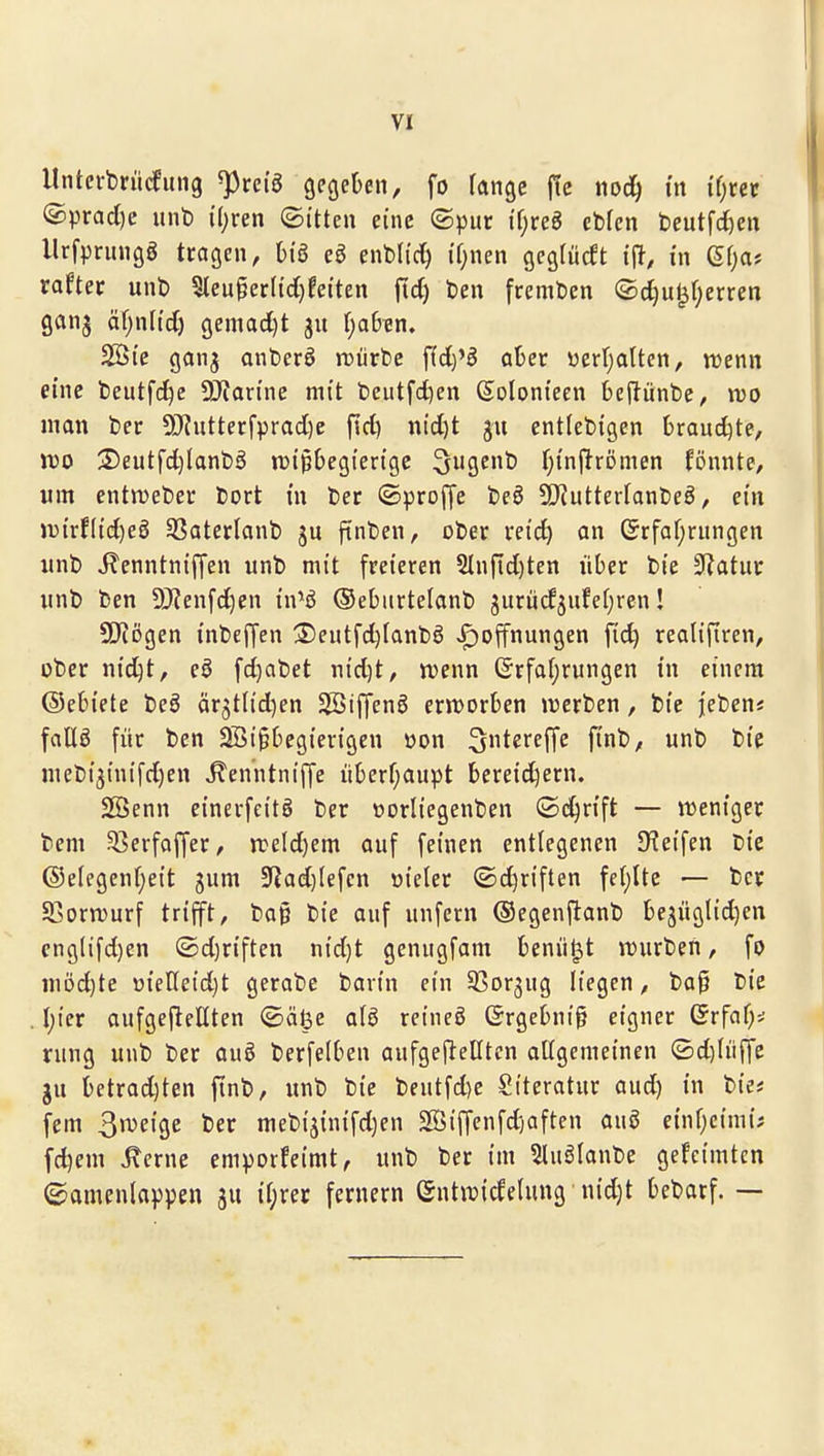 Untei'brücfiuig ^rei'g gcgeDen, fo ränge fic noc^ in if)ccc @prad)c unt) {()ren ©itten eine ©pur ii)ve^ ebfen t)eutfd)en llrfprmiög tragen, bi'ö cö enbd'c^ i'fjnen gcgfücft in Sr^a* rafter unb 5leu§er({cl)!eiten ftd) ben fremden ®d)u^(;erren ganj äf;n[td) 9emad)t ju ()a6«n, SSi'e ganj anberö mürbe \id)^B aber öerfjalten, tuenn eine beutfd^e 5)iartne mit beutfd)en (Solonteen 6e|lünbe, no man ber 9)?uttecfprad)e fid) m'd)t entlebigen 6raud)te, voo 3)eutfd)lanbö iDi^begierige ^ugenb f^i'nftrömen fönnte, um entn)eber bort m ber ©proffe beö 5[RutterIanbeö, em Ji)irf(td)e0 55oter(anb ftnben, ober retd) an (Srfaf;rungen iinb Jlenntniffen unb mit freieren 5Infid)ten über bie 3?atui: «nb ben 9J?enfd)en in^ö ©ebitrtelanb jurücfjufef^ren! SD^iogen inbeffen S)eutfd)Ianbö JF)offnungen fid) realifiren, ober nid^t, eö fd)abet nid)t/ wenn ©rfaljrungen in einem ©ebiete beö är5tl{d)en SSiffenS ern^orben »rerben, bie jeben« foüö für ben Söigbegierigen pon ^tci^ffT^ pn^'/ ^ ^'P niebt3{nifd)en ^enntniffe überf;aupt bereid^ern. Sßenn einerfcitö ber vorliegenben ©d^rift — vüeniger bem 33erfafjer, rceld)em auf feinen entlegenen Steifen bie @e(egen(;eit gum 5Jiad)Iefen üieler ©djriften fe()lte — ber SBornjurf trifft, ba§ bie auf unfern ©egenftanb bejüglid)en eng(ifd)en ©d)riften nid)t genugfam benü^t n)urben, fo niöd)te üieneid)t gerabe barin ein SSorjug liegen, ba§ bie . Ijier aufgejleKten ©äl3e a(ö reineö ©rgebnig eigner ©rfaf;^ rung unb ber auö berfelben aufgeftelltcn attgemeinen (£d)Iüffe gu betrad)ten finb, unb bie beutfd)e Literatur aud) in bie* fem ßmeige ber mebijinifdjen Söiffenfdjaften auö einf^cimi; fdjem ^erne emporfeimt, unb ber im 5luglanbe gefcimtcn ©amenlappen ju ii;rec fernem Gntit^icfelung nid)t bebacf. —