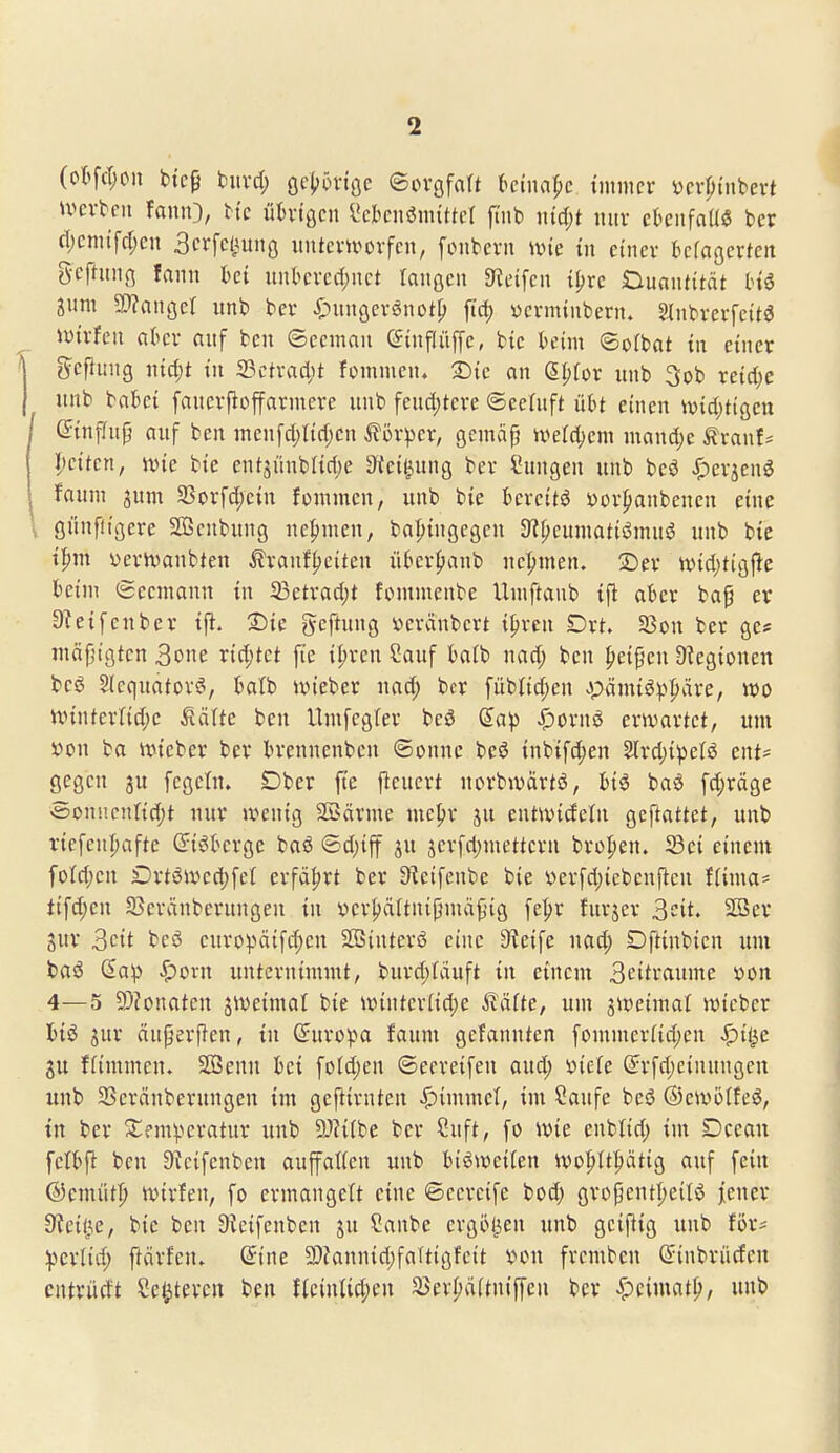 (otfct;on btc9 biird; öc(?5viöc ©ovgfalt kinapc immer ycvpiubert ivevben faiuO, He ithngcn ^cknömittel ft'nb \nd)t mir ckiifaUö ber d;cmtfrf)en Scrfcliunß itntcvu^ovfcn, fonbcvii ivie in einer bcfagcrteit gefntiiß fann kt unkrccl)act laiißcn Steifen i^rc OuaiUitcit Inö jum 9}?augcl unb ber i^uitgerönot^ fiel) ycrminbern. 2(nbrerfcit3 )X)trfeii akr auf ben ©cemau C^inflüffe, btc beim ©ofbat in einer jycfiung n{d;t in SSctrac^it fommen. SDic an (5I;for unb 3ob xcidjc unb bakt fauerfiojfarmere unb feud;tcre ©cefuft übt einen ivid)tiaett (Jtnffujj auf ben menfd;Iid;en 5f5rper, gcmä^ iverd)em mand)e ^ranf* l;cttcn, jvie bie entjüubftdje 3(ei^ung ber Sungeu unb beö ^erjenö faum jum 35orfd)ein fouimen, unb bie bereite i)or{)anbenen eine öünflißere Sßenbung nehmen, bo^ingegcu Si^eumatiömus? unb bie t:^m üerivanbten Äranfljciten über^anb neT;men. 2)er >vid;tig|1:e beim Seemann in 23ctrad)t fommenbe Umftanb ijl aber bap er Steifen ber i|i. £iic gcfUmg veränbert t^ren Drt. 53on ber ge* inäfjtgten 3one rid;tct fic il)rcn Sauf batb nad; ben ^eipen Ülegionen beö Slcquator^, batb ivteber uad; ber fübtid;en Jpämiöpl^äre, wo nnnterlid;e Sätte ben Umfegrer beö (Eap Spmxi erwartet, um x>on ba wtcber ber brennenbcu ©onne beö inbifd;en 2lrd)ipelö cnt= gegen ju fegein. Dber fte fteucrt uorbivärtö, biö baö fd;räge «5onncnI{d)t uur wenig Söärme me^^r ju entwidetn geftattet, unb viefcnljafte (Jiöberge baö ©d)tff ju jerfd)metteru bropen. 33ei einem füld;en Drt6wed;fet erfährt ber S^eifenbe bie »erfdjicbcnflen fiima* tifd;en SBeränberungen tu ver^äftnijlmäpig fel;r furjcr ^cit. 2öer Sur 3cit bei3 europätfd;en SSinterö eine Steife uad; Dftinbien um baö Saip Spovn unternimmt, burd;Iduft in einem 3citraume x>on 4—5 9)?onateu sweimal bie winter(id;e Aläfte, um 5Weima( wicber tiö jur äuperjlen, tu ©uropa faum gefannten fommer(id)en Spii^c ffimmcn. Sßenn bei foldjen ©eereifeu aud; »iele ß:rfd)einuugeu unb 33eränberungen im gejlirntcn Gimmel, im Saufe beö ©ewölfeö, in ber Xem^eratur unb 9}?i(be ber ?uft, fo wie enblid; im Dccau fetbfl ben Dtcifenben auffaKen unb bisweilen wo^tt^ätig auf fein ©cmüt^ wtrfen, fo ermangelt eine ©ccrcife bod; gropentljeilö jiencr fRdi^e, bie ben 9ieifenben ju ?anbe ergöl^en unb geijlig unb för? •ipcxlid) ftärfen. ßine 3)fannid;faltigfcit von fremben (Jiubrüdcn cutrüdt Se^tercu ben f(einlid;en ä$ev{)ä(tntffeu ber ^cimat|), unb