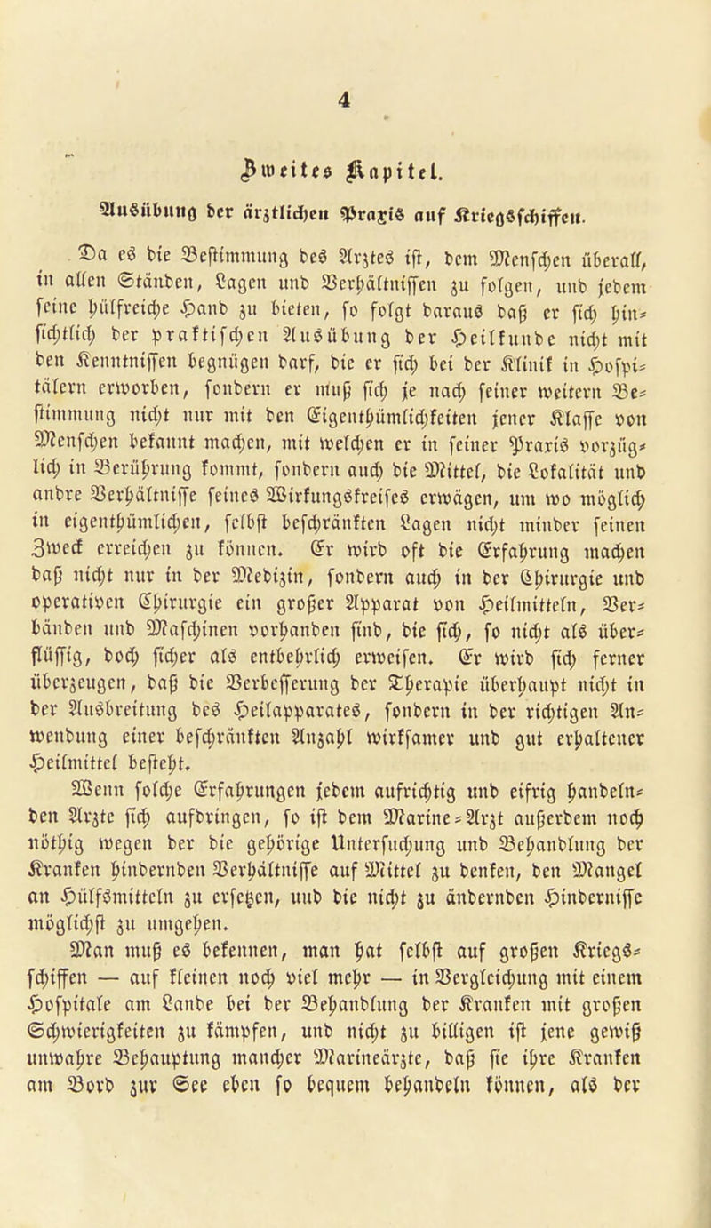 I 4 (Bweit^d ^npttel. SluSübmto ^cr ärjtlid)cn qjrajt« «uf fir{eo«fd)iffeit. . S)a eö bie 33ej}{mnuni9 beö Slrjteö tp, fcem «Wenfdjen übevaa, tn aUen ©täuben, Cagen unb 33ev{;äftn{fl'cu ju fofgen, uiib jcbem feine l;ülfveid)e ^)anb bieten, fo folgt barauö bafj er ftd; t;{u^ ftd;tnd) ber ^raftifd;cn 2lnöübnng ber ^)eitfunbe nid)t mit ben ilenntniffen begnügen barf, bie er ftd; bei ber mini{ in ^ofvn^ täfern erworben, fonbern er mnp fid) jje nad; feiner tveitern 33e* pimmung nid)t nur mit ben (5igentf)ümfid;feiten jener tlaffe »on 3)?enfd)en befannt machen, mit iveld;en er in feiner ^rariö »orjüg* lid) in Serü^rnng fommt, fonbern and) bie äJJitter, bie Sofalität unb anbre Sßer^ältniffe feincö Sßirfungöfreifeö erwägen, um m mogti^ in eigent()ümtid;en, fcfbji befd;ränften Sagen nid;t minber feinen 3ivecf erreid;cn ju fönnen. (5r wirb oft bie (Jrfafjrung ma^en bap \\\6)t nur in ber SDfebisin, fonbern aud; in ber ü{>irnrgie unb operativen ß^irurgie ein groger 2l)3parat »on ^eilmittern, SSer- bänben unb 2)?afd;inen »or|)anbcn finb, bie flc^, fo widjt aU über^ flüffig, bod; fidjer aU entbe^rlid; erweifen. dt wirb fid; ferner übcraeugcn, bafj bie SSerbcfferung ber St^erapie überhaupt nid)t in ber Slnöbreitnng bcö «^eitapparateö, fonbern in ber rid)tigen Sln^ wenbung einer befd;ränftcn 5ln3a|)t wirffamev unb gut er|)alteuer S?t\Umttd befiehlt. Sffienn fo(d;e @rfa|trungen jebcm aufri^tig unb eifrig ^anbetn* ben Slrjte fid; aufbringen, fo i)^ bem a)?arine*Slrjt aufjerbem noc^ uöt{)ig wegen ber bie gehörige Unterfud;ung unb iBepanbInng ber ^Iranfen pinbernben 2Ser|>dItniffe auf SJiittet ju benfen, ben 9J?anget an ^)ülfömitteln ju erfe^en, unb bie nid;t ju änbernbcn ^)inberniffe juögtid;ft 3u umge|)en. SWan mup eö befennen, man ^at fclbfl auf gropen i?ricg5# fd;iffen — ouf ffeincn noc^ »iet mc^x — in 23ergleid;ung mit einem J^ofpitate am Sanbe bei ber 23e^anbhing ber Uranien mit gropen ©d;wierigfeitcn ju fänipfen, unb nid;t ju billigen ifi j[enc gewig unwahre S3e^auptung mand;er ü)?arineärjte, bafj ftc i^re ilranfen am 23ürb juv ©ee eben fo bequem bepanbcln filmten, atö bev