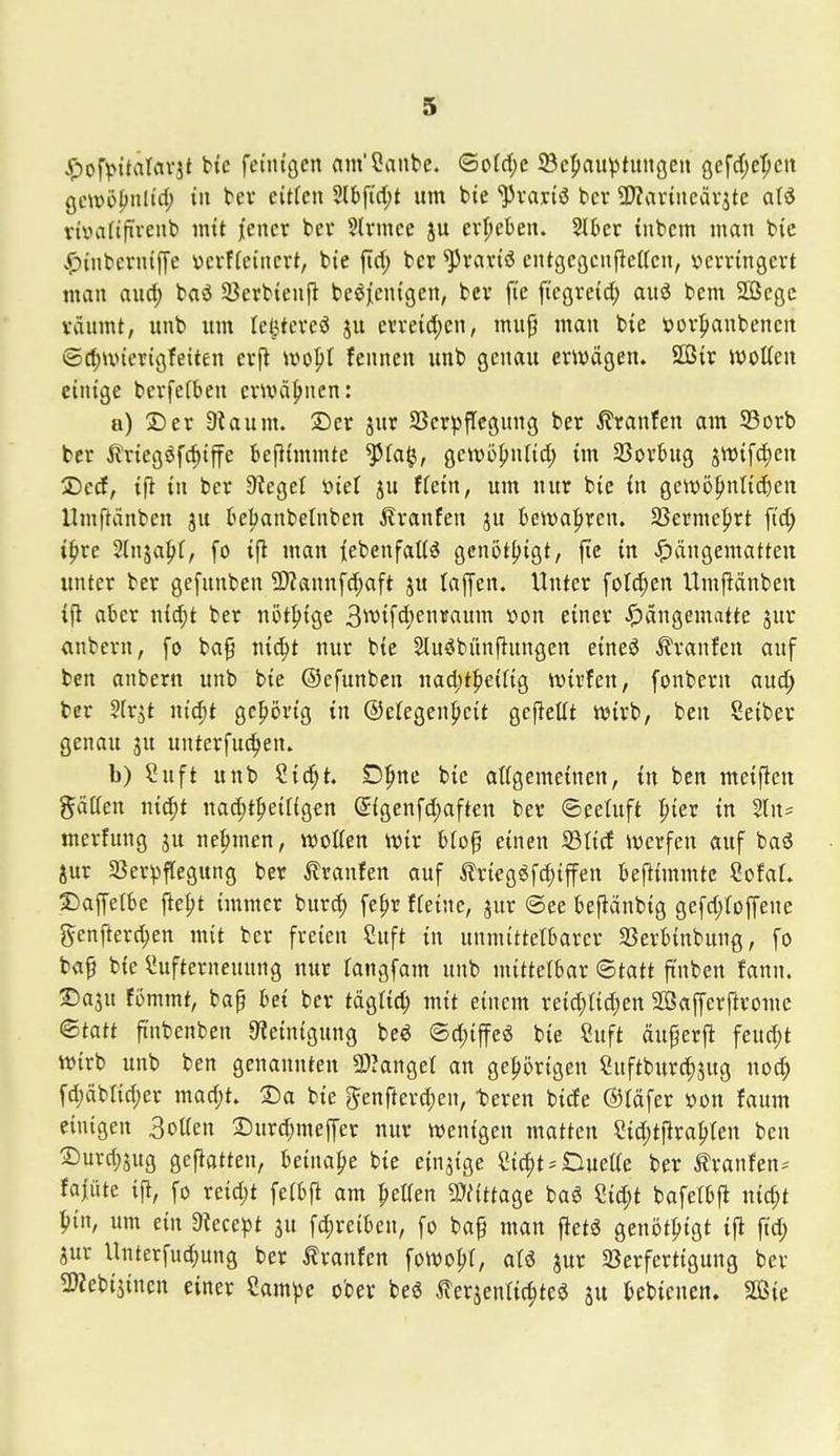 ^ofvntälrtvjt bte fcintgcn am'Canbc. <BoU)c SBcpauvtititgcu öefd[;e^eit gewö^nüd; tu tev eitfcn Slbfid;t um bte JJvariö bcr 2>Zartiicävjtc aI6 rtvatifrvenb mit jiencr bei* SU'mce ju evijcben. 2l6cr tnbcm man bic •^inbcrnijje ücvffeincrt, bie ftd; bcr ^vartö ciUgegcujiettcn, »evringert man au^ baö SBerbtenfl beöjjcntgen, bcv fi'e fiegreid; au6 bem 2Begc väumt, unb um Ie|tereö ju evvetd;en, mug man bie tiov^ianbencn ©d;unerigfeiten erfl m^i fennen unb genau erwägen. SCßit wotten einige berfetben cnväfiuen: a) ©er Staunt. ®er jut SBerpffcgung ber Traufen am 93orb bcr ^Iriegöfrfiiffe bejltmmte ^la^, Qcwb^xiUd) im SSorbng 5W{fd)en IDcd, tfl in ber 9?eget ml ju ffetn, um nur bie in geWü^ntidien Umftänben ju beljanbetnben ilranfen ju t>ett)a|>rcn. 93erme|)rt ftc^ ipvc Sln^a^I, fo ifl man iebenfaKö genöt^igt, ftc in J^ängematteu unter ber gefunben 9)Zannfd)aft ju taffen. Unter fold;en Umpänben ifl aber n{d;t ber not^ige 3^vifd)enif«itiTt von einer Hängematte jur anbern, fo ba^ ni^t nur bie Slu^bünfiungcn eineö Traufen auf ben anbern unb bie ©efunbcn nad;t|)eifig ivirfen, fonbern auc?^ ber ^Irjt nic^t gcprtg in ©elegenpeit gefieüt tt)irb, ben Seiber genau ju unterfuc^en. b) Suft unb Si^t. D^ne bie aKgemeinen, in ben meinen gäßen nid;t nad;tpei[{gen ^{genfd)aften ber ©eetuft pier in %\u merfung ju nehmen, njoKen ivir biof einen 93ticf iverfen auf baö jur 58erpflegung ber tranfen auf trtegöfc^iffen beftimmtc SofaL 5)aprbe fte^t immer burc^ fe^r ffeine, jur ®ee befiänbig gefd^foffene J^enfterc^en mit ber freien Suft in unmittelbarer SSerbinbung, fo ba^ bie ^ufterneuung nur fangfam unb mittelbar ©tatt ft'nben fann. ®ajn fömmt, ba§ bei ber täglid; mit einem reic^tidjen SSafferflrome (Statt fi'nbenben Steinigung beö ©d)iffeö bie Suft äu^erfi feud;t wirb unb ben genannten 9)>anger an gehörigen Suftburc^jug noc^ fd;äbrid;er mad)t. ®a bie 5enfterd;en, teren bicfe ©täfer von faum einigen Botten 2)urd;meffer nur wenigen matten Sid;tpra^ten ben ®urd;5ug gefiatten, Uinal)t bie einzige Sid;t*Dueae ber ^ranfen^ fa|iUe ift, fo reid)t feibfi am ^elTen mttac^t baö Sid;t bafetbfi nic^t ^lirt, um ein Stece^)t ju fd;reiben, fo ba^ man fietö genöt^igt ifl fid; jur Unterfud)ung ber Traufen fowoljf, aU jur 5ßerfertigung ber SWebijincn einer 2am))e ober beö terjentic^teö bcbicnen. SÖie