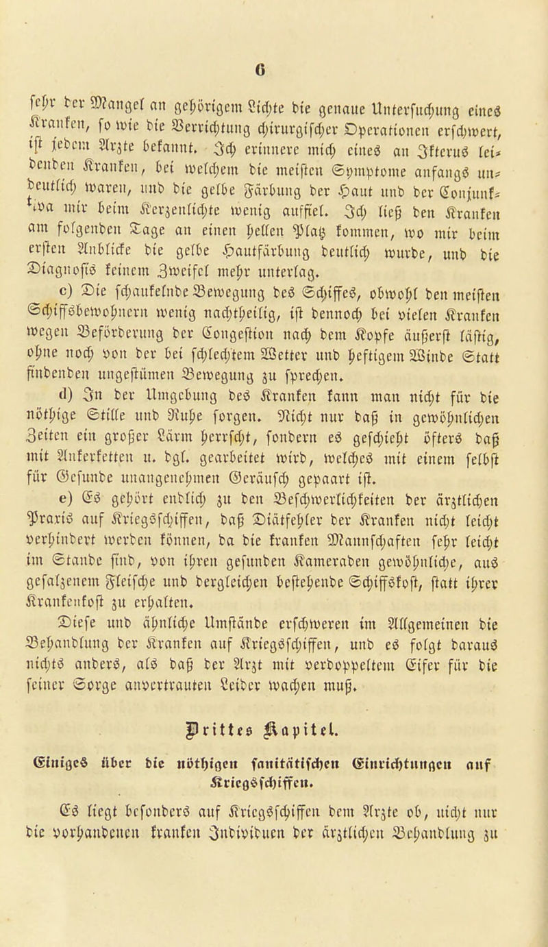 fcr;v tcv 9)?angcr an geprigcm ?tcf;te bte genaue Unterfud)ung cincö ilvanfen, fo ivie bte a5evnd;tiing d)ixuvQi\d)cx Dpcvafionen ex^dmctt, ijt jebm Slvite Oefannt. ^d) erinnere mid) eineö an 3ftcruö leü benbcn Iranfen, bei wäd)m bte meiftcn ©i)mptüme anfangsj im* beutrief; iwaren, «nb bte gelte prtung ber ^aut unb ber Soniunf-' ^va nur heim Äerjenttdjte iventg aufftel. 3d) licp ben ilranfen am fofgenben 2;age an einen peKcn ^iat^ fommen, wo mix heim erpcn mxhUäe bie geibe ^)autfart^ung beutlict; tvurbe, unb bie Siagnoftö feinem Sivcifel me|>r unterlag. c) Sie fdjaufelnbe Bewegung beö ©d){feö, ohm'^i ben meiften <Bd)i^ihe\vo^nexn »venig nad)tl)eing, {jl bennod; hei fielen ilranfen ttjegen 33eforberung ber Songefttou nac^ bem ^?opfe änf^erft täfÜQ, opue nod) yon ber hei fcl)red;tent SOSetter unb |)eftigem Sinbe <Btatt fi'ubenben ungefiümen Bewegung ju fprectjen. d) 3n ber Umgebung beö Äranfen fann man ntd;t für bte nöt^ige ©tiife unb diii^e forgeu. 9^id;t nur ba^ in gen)ö^nrid)en Seiten ein großer Särm ^errfd;t, fonbern esJ gefd)ie^t öftere ba^ mit Sluferfetten u. bg(. gearbeitet ivirb, \veid)ei mit einem felbfi für ©cfunbe unangencf;men ©eräufd; ge!paart tp. e) (5ö gelpin-t enblid; ju ben 23e[d)Wertid;feiten ber ärjttid;en ^roriö auf ilriegöfdjiffen, baf Siätfe^fer ber itranfen nid;t reid;t ver^inbert werben fönnen, ba bie franfen a)?annfd;aften fe^r Uid)i im 6tanbe ft'nb, von i^ren gefunben ^ameraben ge\v5pnfid)e, auö gefallenem gteifd)e unb bergreid;en kfiepenbe ®(|)ifföfoP, ftatt il)xcx ilranfciifojl jit erhalten. 2)tefe unb äl)nnd;e Umflänbe erfd^iveren im Sirfgemeineu bie 53epanbütng ber iiranfen auf ^riegsJfdjiffen, unb eö fofgt barauö nid;tö anbersJ, aii bap ber Slrjt mit üerbo^)^eItem ©ifer für bie feiner Sorge anvertrauten Seiber ivad;en mup. |)ritt«s ^apita. (SiiiiflcS übet bic nvtffXQcn fanitrttlfdjen eiuiic^tuttflcu oitf liegt kfonberö auf it'rtegöfc^iffen bem ^(rjte ob, nid)t nur bie vor^anbcucu franfcn Onbivibucn ber drätiid;eu 33e[)anbtung ju