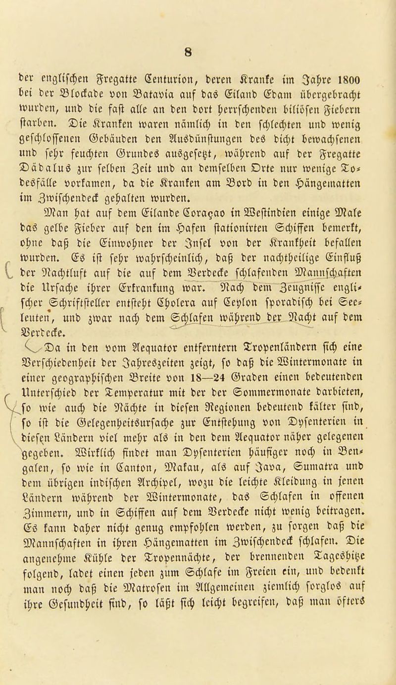 ber cngttfc^en Fregatte denturton, beren 5?ranfc im 3a|>re 1800 hei ber JÖIocfabc 'oon 33ata\)ta auf bae Sifanb ßbam ükrgekac^t UJuvben, unb bte faj^ aUe an bcn bort {)ervfd)cnbeii Hfiofen giebcrn pavbcn. 2)ie itranfen waren ncimtid; in ben fd)(ed)ten unb n^entg gefd}[offencn ©cbäuben ben Sluöbünpungcn beä bid)t fcetvadjfenen unb fe|)r feucl;ten ©runbeö auögefc^t, wä^renb auf ber gregatte SDäbaluö jur fefben ^eit unb an bcmfetben Drte nur tventge Xo* beöfäüe öorfamen, ba bic Äranfen am S3orb in ben Hängematten im 3'»ifd)enbetf gei^atten würben. 5J?an pat auf bem (Jilanbe Sora^ao in 2Bef}tnbten einige Wlah t>a6 gelte gicber auf ben im -^afen fiationirten ®cl;iffen bemcrft, o^ne ba^ bte ©inwo^ner ber 3nfei »on ber ^Iranf^eit befaüen Würben, ifi [e^r wa|>r[d;e{ntid;, bap ber nac^t^eiftge ©influp ber 9^ad;tluft auf bie auf bem Sßerbede fd)tafcnben 5D?annfd;aften bie Urfa^e i^rer ßrrfvanfung war. 9^ac^ bem 3cugniffc engti* fd;er ©djriftfteUer entfte^t (E^oUxa auf (Seplon fporabifd; bei ®ec« teuten, unb jwar nad; bem ©d^Iafen wä^renb ber 5fJad;t auf bem SSerbccfe. 3)a in ben vom SIequator entferntem ^tro^entänbern P; eine S5erfd)iebcnl)eit ber 3a|'reöäeiten jeigt, fo bap bic Sffiintermonate in einer geograpj?ifd)en ^Breite »on 18—24 ©raben einen bebeutenben Untcrfd)ieb ber Temperatur mit ber ber Sommermonate barbieten, l^fo wie au^ bie ^Räc^te in biefen 3?egtonen bebeutenb fälter finb, fo i\i bie @elegenl)eit6urfad)e jur ©ntfiefiung »on l^vfcnterien in ^ biefen Säubern ml mepr aU in ben bem Slequator nä^er gelegenen 'gegeben. SGBirfHc^ ft'nbet man ©pfenterien häufiger nod; in Sen* gafen, fo wie in (Danton, SPJafau, aU auf 3«»«/ Sumatra unb bem übrigen inbifd;en 2(rd)ipet, woju bie leichte Äleibung in jenen Säubern wä^renb ber 2i5intermonate, baö ®d;tafen in offenen 3immern, unb in ®d;iffen auf bem SSerbede nic^t wenig beitragen. fann ba^er nid;t genug empfol^ten werben, ju forgen bap bie 9}?annf(^aften in i^ren ^)ängematten im 3wifd)cnbe(f fd;Iafen. 2)ic angenehme ^ü^te ber 2;ropennäd;te, ber brennenben Sageölji^c folgenb, labet einen |eben jum ©4)fafe im freien ein, unb bebeuft man nod; bap bie 5!}?atrofen im SUtgemcinen jiemfid; forgtoö auf i^re @cfunb|)eit ftnb, fo läpt fic^ (cic^t begreifen, bap man öftcrö