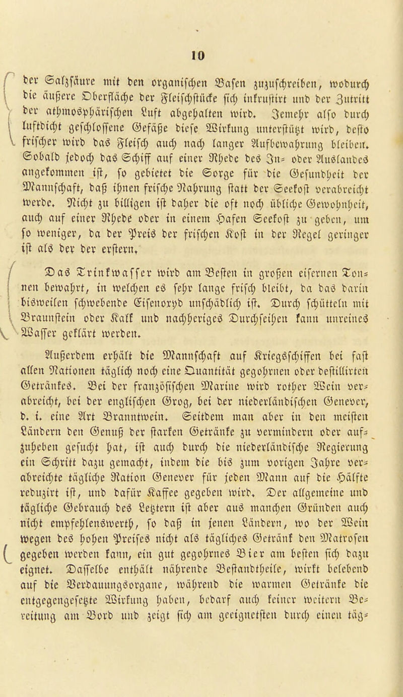 f tcv ©aljfctuve mit ben organifd^en 93afen jiqiifc!)rei5cn, »robuvc^ l bic äitpeve Dberjläc^c ber ^ki^dßüäe fid; infvujUrt unb bcv Butritt y bcv atl^moö)>{)civifd;en Ciift abßc|)atteu ivivb. Semcpr alfo buvd) \ luftbtdjt 9efd;(ojTcne ©efäpe bicfe Sffiivfung imtcvftütu ivivb, bcfto V fvifd;ev Wtvb baö gfdfd; aud; nad) laitgev Slufbcivajininß b(eibcit» ©obatb lebod; bas3 ©d;tff auf einev 9^f;ebe bcö obcv Slu^faubcd nngefommen ip, fo gebietet bie Sorge für bie ©efunbtjcit bcv 3)?amifd;aft/ bap t^nen fvifd;e 9^apvuug jlatt bcv ©ecfo)! vcvabvctd;t tverbc. ?tid)t ju btdigen tfl bal)cv bie oft nod; übfidje ®eivoljn(;c(t, auc|) auf eiiiev 3^^ebe obev in einem ^)afcn ©cefoft ju geben, um fo ivenigev, ba ber ^veiö ber fvifd;en Ä^ofl in bev Diegei gevingev aU bev bev evf^evn« / ®a6 Stvtnfwaffev ivivb am 33ePen in großen eiferneu ^ons neu beivapvt, in n)etd;en eö fe^v tauge fvifd; bleibt, ba baö baviu biöweifen fd;webeube (5ifeuori;b unfd)äbnd) ijl. 5)urd) fc^üttcüt mit 1^ 23rauu|iciu ober ^ait unb nad;^cvigeö S)uvd)fei()eu fanu unrciueä V Sßaffcv gcftdrt iverbeu» Slu^crbcm erplt bie 9)?anufd;aft auf i?rieggfd;iffcu bei fajl atfeu 5Ratioueu tägtid; nod; eine Quantität gego^rneu obcv befiittirtcu ©etvdnfc^. 33ei bev franjofifd^cn 3)?arine n)ivb vot^cv 2Bciu »er* nbveid)t, bei bev eugtifd)en ©vog, bei bev u{ebevldnbifd;en ®eue»cv, b. {, eine 2lvt ^Bvauutwein» ©eitbem man abev in beu meifieu ?dnbcvn beu ©enup bev flavfen ©etrdnfe ju »erminberu ober aufs jupebeu gefud;t |>at, ifi aud; buvd; bie uiebevldubifd;e 9^egiecung ein <Bd)xiU baju gemadjt, inbem bie biö jum vovigen 3a|)ve »cv* abveic^te täQiid)^ 9?ation ©eucvev fi'iv j'ebeu 9)?ann auf bie ^)dffte vebujivt if}, unb bafüv Kaffee gegeben it)ivb. S)ev at(gcmcine unb tdglidje ©cbvaud; beö Sel^tevn i\t abev ani mand;en ©vünben aud; nid;t empfe^Ieu^wevt^, fo bap in jenen ^dubevu, wo bev 2Bein Wegen beö booten ^veifeö nid)t ali tdglidjesJ ©ctrdnf beu ^Oiatvofeu gegeben iwerben faun, ein gut gego^rueö 23ier am bej>cn fid; baju eignet, ©offetbe ent|)d[t nd^renbe 33efiaubt^eile, ivirft bcfebcnb auf bie S3erbauungöorgane, ivd|)veub bie UHivmcn ©ctvdnfe bie entgcgengefe^te äßivfung I;abcn, bcbavf aud; fciucv ivcitcvu ^ße^ vcitung am ©orb unb jeigt fic^ am gcctgnetfien buvd; einen tag*