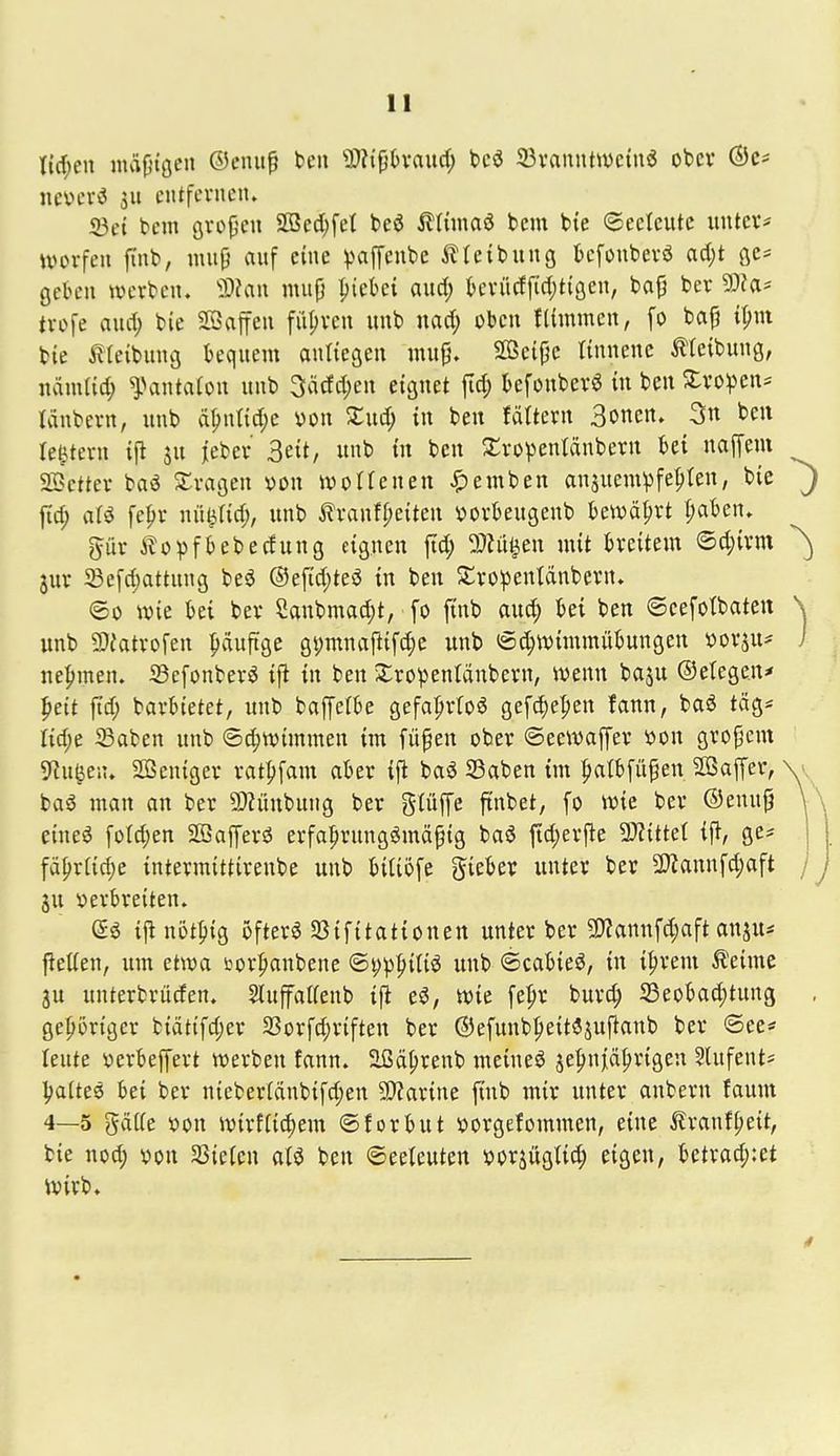 nevcrö Su entfernen. 93et tem Qxo^en SD3ed;fet beö ^ttmaö bem bte ©eeteutc untev* Würfen finb, mup auf eine paffeube ilteibung tefonberö ad;t qc* geben werben. 'ä)?an mup ^iebei aud; teriicffid^tigen, bap ber 9}?a* trofe aud; bie Söaffen führen unb nad; oben fUmmen, fo bap ipni bte treibung bequem anliegen mup. SBeipe linnenc Reibung, nämtid; ^Vintatou unb 3ädd;en eignet fid; kfonberö tu ben S:vo))cns tänbern, unb ä^ntid;c von Zud) in ben fvUtern Soncn. 3n ben le^tern tj^ ju jeber 3ett, unb tu ben S:rü^entänberu bei napm Söctter baö fragen von wotfenen -5)emben ansuem^jfe^ten, bie J fid; aU fepr nü^rid;, unb ^Iranfpeiten vorbeugenb bewährt t;aben. pr i?oi)fbebecfung eigueu |Td; 2}tü^eu mit breitem ©d;ivm ^ jur 5Befd)attung beö ®e[id;tei3 in ben S^ro^entdnbern. <5ü wie bei ber Canbma^t, [o ftnb aud; bei ben ©cefotbaten \ unb 9}iatro[en häufige gi;mnaftifd;e unb iSc^wimmübungen vor^u^ i nehmen. Sefonberö ijl in ben Xropentdubern, wenn baju ©etegen* pett ftd; barbtetet, unb baffefbe gefa^rtoö gef^e^en fann, baö tag* I{d;e 35aben unb Schwimmen im füpen ober ©eewaffer von gropcm 9lu^en. Söcniger ratljfam aber ift ba^ SBaben im Ijatbfüpen Sßaffer, \ v baö man an ber 2)iünbung ber giüffc ftnbet, fo wie ber ®enup \\ eineö foId;en Söafferö erfa^rungömäpig baö ftd;erfle TtitUl i^, ge* | fä^rCic^e intermittirenbe unb bitiofe gieber unter ber 2)?annfd;aft / j ju verbreiten. tjlnöt^ig ijfterg SBifitationen unter ber 9??annfd;aft anju* jletten, um etwa sjor^anbene ©pp|)iUö unb ©cabieö, in i^rent ileime ju unterbrüden. Slufalfenb i|i eö, Wie fe^r burc^ S3eobad;tung , gehöriger biät{fd;er 2Sorfd;riften ber @efunb|)eit3suftanb ber ©ee* leute Verbeffert werben fann. äßä^renb meineö je|)njiä^rigen 5lufents Ijattee bei ber nieber[änbifd;en 9)?arine ftnb mir unter anbern faum 4—5 gdtfe von wirfiic^em ©forbut vorgefommen, eine tranf^eit, bie no^ von SSiefen aU ben ©eeteuten vor^ügtid; eigen, betrad;:et Wirb.