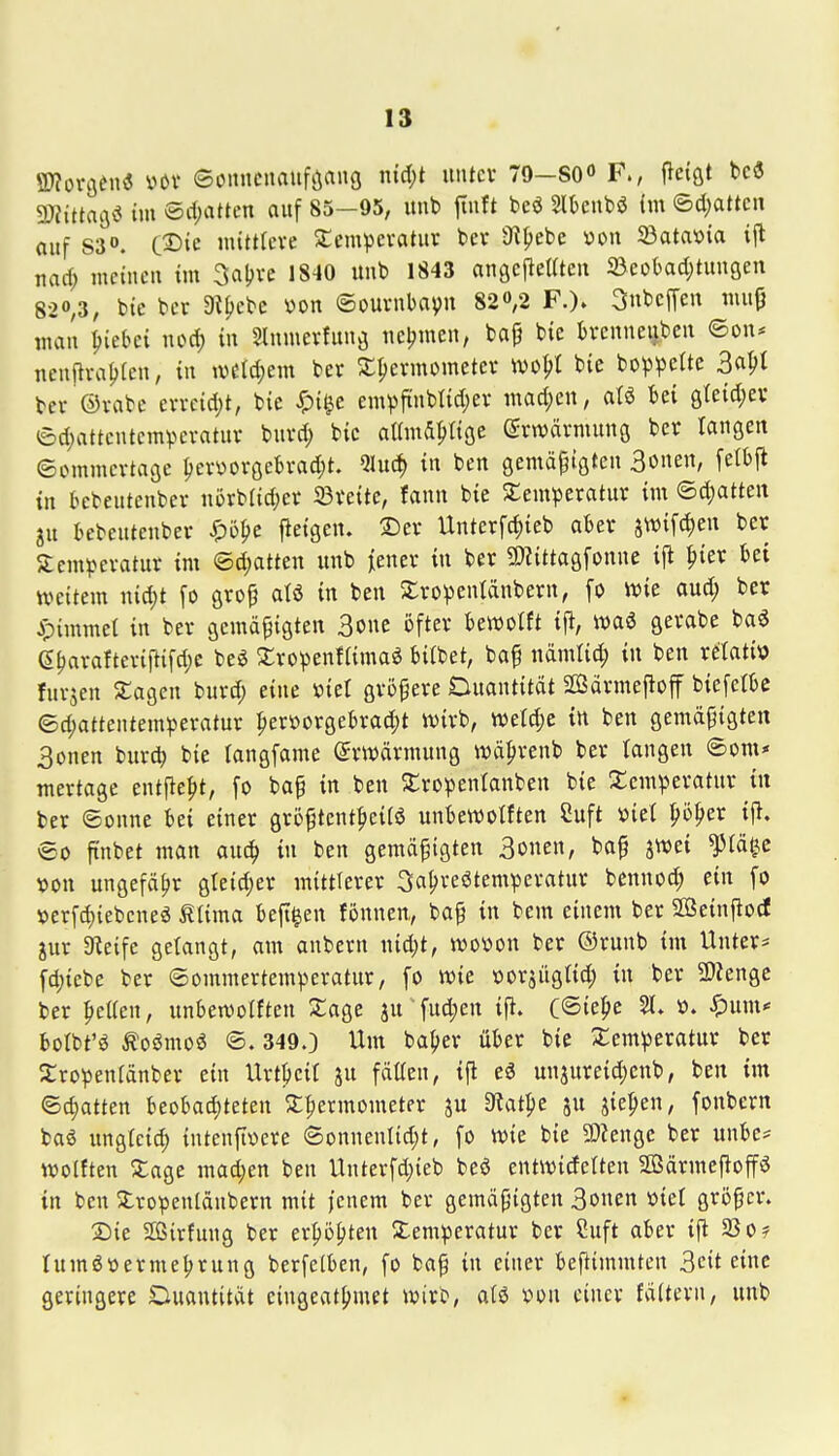 SWorflenö ux eoimenauföang md)t uiUcv 79-80«» F., pctfit be« mttacsi im ©rfjattcn auf 85-95, unb jtnft beö Slbcnbö (m ©d)attcn auf 83». C2)ic wittrcve SCempcvatur ber iRljebe v»ou Jöatavia ifl tiad; mciucu im 3a!;ve 1840 uub 1843 angcfleUtcu 33eot)ad)tungen S2ö,3, bie bcr 9iljcbc von ©ournbavu 82ö,2 F.). 3nbc[feu muij mau ^teki nod) in Slumevfuug ucljmcu, bap bte bvcuneiibcu ©ou* neuftva^fcn, in \vtU)m bct S;^crmometcv myi bte bop^^ette Baf^t bcr ©vabc evrcidjt, bic ^i^e empftubtidjei- mad;en, aU bei gteid^ev ©d)attcutcmpevatuv burd; bic aUmd^ttce Srwävmunö bcr taugen ©ommcrtage ^er«oröebrad)t. Qluc^ in ben gcmäpiöten Bönen, felbjl in l>cbeutcuber nörb(id;cr 33reitc, fann bie ^Temperatur im ©d^atten gu tcbeuteuber ^)5^e fieigcn. SJer Unterfd)ieb aber swifdjen ber Sempevatur im ©d;atten unb iener in ber 9}Zittaöfonue ijt ^ier bei weitem nid;t fo ö^op aU in ben Sro^^enldnbern, fo tt)ie aud; ber ^)imme( in ber gemäßigten Bone öfter bettJotft i% m€ gerabe ba^ e^arafteriftifd;e be6 XropcnfUmaö bi(bet, baf ndmtid; in ben retatiö fuvjeu Sagen burd; eine »ict größere Duautität SßSärmejloff biefelbc ed;atteutemperatur ^erüorgebra4)t ivirb, ive{d;e in ben gemäßigten Bönen burd) bie (angfame (Erwärmung wäprenb ber langen ©om« raertage ent|le|>t, fo baß in ben ^tropentanben bie 3:empera{ur in ber Sonne bei einer größtent^eiiö unbevDolftcn Cuft »iet ^ö^er ijl. ®o ftubet man auc^ in ben gemäßigten Bönen, baß j^ei ^tä^c von ungefähr gleid^cr mittlerer Jahrestemperatur bennoc^ ein fo »erfd)iebcneö Mma. beji^en fönnen, baß in bem einem ber Sßeinfiocf jur Steife gelangt, am anbern nid;t, n^ovon ber ®runb im Unters fd;tcbe ber ©ommertemperatur, fo wie »oräügtid; in ber 2)?enge ber peKcn, unben^olften Xage ju fud;en ifi. C®ie^e 21. ». ^um< botbt'ö ^oömoö ©. 349.) Um ba^>er über bie Temperatur ber Sropenlänber ein Urtpcit ju fäüen, ift eä unjureid)enb, ben im ©chatten beobad)teten Thermometer su 9?atl)e ju iiepen, fonbern baö ungfcich intenfivere ©onnenttd)t, fo wie bie 9)?engc ber uube* wolften Tage mad;en ben Unterfd;ieb beö entwideften 2ßärmeftoffö in ben Tropentäubern mit jenem ber gemäßigten Bönen »ict größer. Die Sirfuug ber erhöhten Temperatur ber Cuft aber ifi 23o? Iumör»ermel)rung berfetben, fo baß in einer beftimmtcn Beit eine geringere Ouantität eingeathmet tvirb, atö von einer fälteru, unb