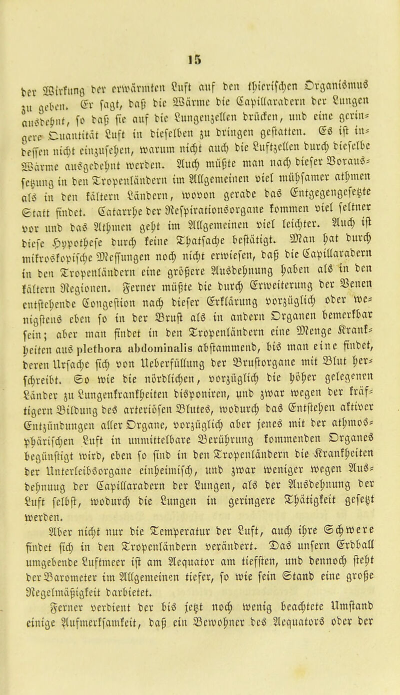 tev 5ffitvfitno l^fv ciwävmtcn Suft auf bcn tljicvtfdjcn Dvöantömuö ni Qchciu Qv facjt, tap bic aödvme bte eavuKnvatcvn bcv CimöCrt aucibc|>nt, fo bap jie auf btc eunöcnscUcn bvücfcn, unb eine ßcrin* flcve Quantität Cuft in bicferk'ii ju bvütöen gcftattcn. @ö ij^ in* beffen iucl;t eiusufe^en, mxwm \nä)t aud) bte 2iiftsc((cn burd; btcfclk aCHU-mc aui?öcbc^nt werben. 5lud; niüpte man nad; btefev SBovauö^- fe^ung tu beu 2;vov>cnIdnbern im SUröcmeinen ml müf;[amei' otpmeu aü in beu fäftevn Säubern, mmx gerabe baö ©utgegengcfeete etatt finbet. (Satarr|)e ber a^efpiratiouöovgane fommen »iel [eftner »or unb baö SU^inien ge^t im SUrgemeineu »iel Ieid;ter. M) i\l tiefe ^vpotliefe biird; feine £^atfad;e teflätigt SWau ^at burc^ m{fro«^fo).nfd)e 9)?cffungen nod; nid;t ertt^iefen, baf bie ^aviüaraberu in beu Xropcnfönbern eine größere Sluöbe^uung f;abeu aU tu beu fdttcru 9^egioneu. gerner müpte bie burc^ Erweiterung ber 5ßeuen cntj^c^enbe eougejliou nac^ biefer (Srftdrung vorsügtid; ober nigl^enö eku fo in ber SSruji aU in anberu Drganen temerftar fein; aber mau ftubet in ben SCro^jenlänberu eine 9}?enge trauf* petteu anö Plethora abdominalis abfiammenb, biö man eine ftubet, bereu Urfad)e fid; »ou llekrfüKung ber SBrufiorgane mit ©htt ^er^ fd)reibt. ©o wie bie u5rbrid)eu, »orjüglid; bie l;5^er getegeueu Sauber ju Sungenfranf^eiten biöpouiren, uub jwar wegen ber frdf* tigern 33itbung beö arteriöfen 33Iuteö, woburc^ baö (^ntftepeu afti\)er (Jutjünbungeu aller Drgane, »orjüglid; akr ]ieue6 mit ber at^moö^ ^prifd)eu Snft in unmittelbare S3erü^ruug fommenben Drgaue6 begünftigt wirb, eben fo fiub in ben STrüpenläubern bie ifraufpeiten ber Unterlciböorgaue eiupeiniifc^, unb jwar weniger wegen 21uö^ be^nuug ber da^-naarabern ber Sungeu, aU ber Sluöbe^nung ber Suft felbp, woburd; bie Sungeu in geringere S^^dtigfeit gefegt werben. aber niä)t nur bie 2:cmperatur ber Suft, au^ i^re ©c^wcre ftubet ftd) in beu 2;ropenldnbern »erdubert. 25aö unfern (Srbball umgebenbe Suftmeer i\t am Slequator am tieffteu, unb beuuod; fte^t berSaromcter im 5Iltgemeineu tiefer, fo wie feiu ©taub eine grope Dtegelmdpigfcit barbietet» gcrner verbient ber biö fcl^t uod; Wenig bead;tete ITmj^aub einige 5lufmerffamfeit, bap ein 33ewo{iner beö Slequatorö ober ber