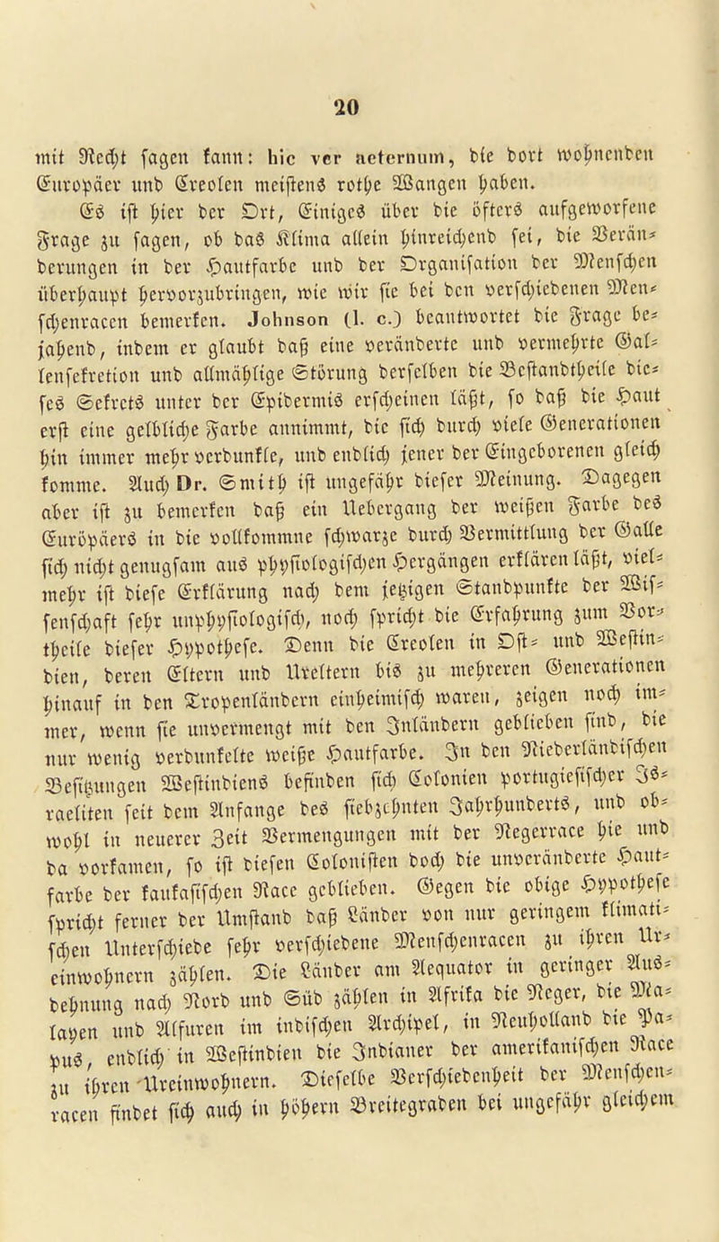 \ 20 mit dicd)t fagcn fann: hic vcr acterniun, Me t>ovt ^01)11011^611 ©iivüpäev imt> (Areolen meijien« rot^e Sangen ^ak«. i|l |){er bcr Dvt, (Sinigc« übev bte öftere aufgetvorfene grage ju fagen, ob baS tUma allein I;inreid)enb fet, feie 5ßerän* Gerungen tn ber ^)autfarbe unb bev Dvganifatton bev g)?enfd)en iiber^npt :^evöovjubrtngen, wie wix fic bei bcn »evfcl)iebenen dJlcxu fdjenvaccn bemevfcn. Johnson (1. cO beantwortet bie gvagc be* ja'^enb, inbem er glaubt ba§ eine »eränberte unb i^erine^rte ®aU lenfefretion unb aünm^tige ©torung berfctben bie S3cftanbtt)ei(e bie* feö ©efrctg unter bor @pibermiö erfcl)einen täpt, fo ba^ bie ^aut erp eine getbtid)e garbe annimmt, bie fid) burd) »iete Generationen '^in immer me^r »erbunffe, unb enb(id) jjener ber gingeborenen g(eid; fomme. Slud; Dr. ©mit^ ifl imgefä^r biefer 9J?einung. 2)agegen aber ift ju bemerfen ba§ ein Uebcrgang ber iveipen garbe beä euröpäerö in bie »oUfommne [d)Waräe burd; SSermitttung ber ®aüe ftd; md)t genugfam auö p^t)fioiogifd)en ^pergängen erfidrcn läfjt, viel* me^r ift biefe ©rfrärung nad; bem fe^igen ©tanb^^unfte ber 2öif== fenfd;aft fe^r unv>^i;iioIogif*, nod; \\md)t bie @rfa^rung jum SSor:» t|)e{te biefer <^i;^ot^efe. Denn bie Sreoten in Dft= unb SGSeflin* bien, bereu (Aitern unb meltern m ju mehreren ©encrationen hinauf in ben 2:ropenIdnbcrtt ein^eimifc^ waren, jeigen im* mer, wenn fte un\)ermeugt mit ben 3utänberu geblieben finb, bie uur wenig »erbunfette wei^e Xpautfarbe. 3n ben giiebertdnbifd^eu ^Befit^ungen 2Beftinbienö beftnben fid) (Sotonien v^ortugiefi[d)er 3^* raetiten feit bem Slnfange beg fiebjc^nten 3a^r^unbertö, unb ob* wo^l in neuerer Seit SSermengungen mit ber ^^legerrace ^ie unb ba i)orfamen, fo ifi biefen eotonijlen bod; bie un^erdubcrte ^pant* färbe ber faufafifd)en 9?ace geblieben. ®egen bie obige ^)i;pot^efe fürid;t ferner ber Itmjtanb ba§ Sauber »on nur geringem fhmatt* fAen llnterfd)iebe fe^r »erfd)iebeue 9}?enfd;enracen au i^ren Ur* einwobnern jä^fen. 2)ie Sauber am Slequator in geringer 2Iu6* beönung nad; ^florb unb ©üb jd^ten in Slfrifa bie gfJeger, bte 9J^a* taöen unb 5l(furen im iubifd;en ^rd;i^5et, in gieuT;ol(anb bte Ja* W€ enbtid) tu Sßeftinbieu bie Snbianer ber amerifantfd)en 9iacc In ibrcn-Ureinwohnern, ©tefetbe 58crfd;iebcnheit ber 9)?enfd;en* racen ft'nbet fic^ aud; in Do^ern Söreitegraben bei ungefdijr gietd;em