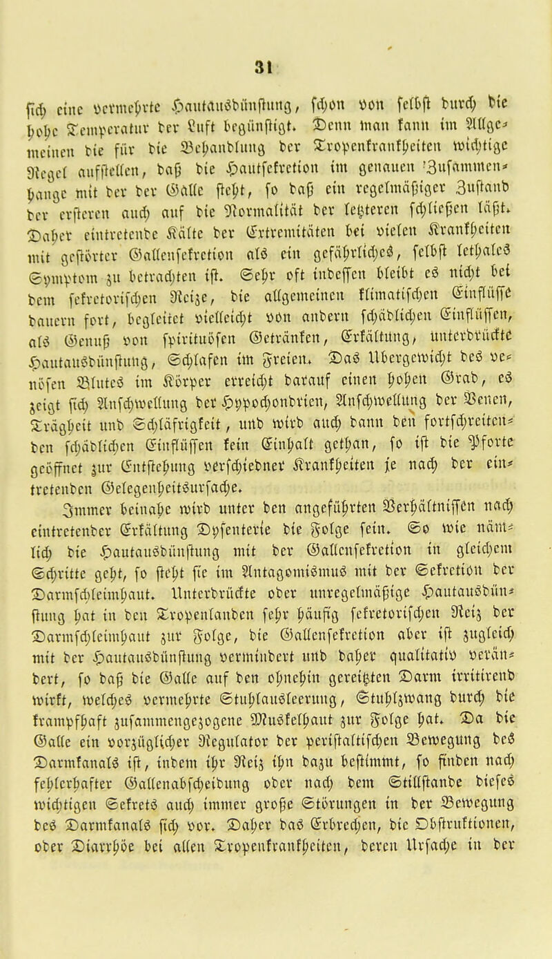 3t fid; eine \>cvmc^»vtc i^autrtuöbünfluttö, fd;on m\ fefbfl burd) Hc ^o^c Sr.einpcvatuv tev Cuft bföünpiöt. tJcnn man fann im SlCßC' meinen bie füv bie iBc^nblung ber ^tvo^-^enfranf^eitcit widjtigc Dtcflcl aufflcUcn, ba{j bie ^)autfefvetion im öennuen '3ufnmmen* pangc mit bev bev fiept, fo ba(} ein vegetmäjjiöcv 3»ftanb bcv erftevcn and) auf bie 9?ovmaIttät ber tel^teren fdjtiepcn täjjt. 2)a|)et eintvetcnbe ^älte bev (Extremitäten Ui vielen ilranfftcitcn mit öeftin-tcr ©atlenfefrction aU etn öcfäprlid;eö, [ctl)ft Iet(;atea epmvtom ju bctrad;ten ift. ©epr oft inbeffcn hUiht eö nid)t ki bem fefvctorifdjen 9?ci5e, bie aUgemeinen flimatifdjen ©infliip baucru fort, begleitet üteacid;t »On anberu fd)dblid)en eiuflüffen, aU ®eni\^ i^on fpirttuöfen ©etränfen, ^rfäftüng, üntcrbvüdtc ^antauöbüuftung, ©djlafen im freiem S)aö Ubergcividjt beö ve«= nöfen Sßtutcö im Körper erreidjt barauf einen popen ®rab, esJ ^eigt fid) Slnfd)Wet(un0 ber ^i;^od;onbrien, 2ln[d)Wet(ung ber SSenen, Xrdöieit unb 8d)täfri9feit, unb ivirb aud) bann ben fortfd;reitcn* ben fd)äbrid;cn ^inflüffen fein mn^aU 9ett;an, fo ijl bie Pforte geöffnet jur C^ntftepung \>erfd)iebner ^ranf^eiten j[e m6) ber ein* tretenbcn ©elegenpettöurfadje. 3mmer beinah ivirb unter ben angeführten 5Ber^äftniffen nad; eintretenber Srfüftung ©pfenterie bie golge fein, ©o mt mnu M) bie ^autauöbünjhmg mit ber ©aüenfefretton in gteid;cnt ©c^ritte gept, fo pept fie int Slntagomiömuö mit ber ©efretion ber S)armfd)(eimpaut. linterbrüdte ober unregetmdpige J^autauöbi'm* ftnng pat in ben 5tro^enfanben fepr :^äufi'g fcfretorifd)en 3Uns ber ©armfdjieimpant jur gofge, bie ©aüenfefretion aber ift jugfcid; mit ber ^autansJbünftung vermiubert unb basier qualitativ verein* bert, fo ba§ bie ®at(e auf ben opnepin gereiften Samt irritirenb njirft, >verd;eö vermehrte ©tuf^ranöfeerung, ©tuptatvang burd; biß frampfpaft sufammengejogene ?P?u^fet|)ant jur ^otge ^aL S)a bie ©aUe ein »or^ügUdjer D^egutator ber ^erif}attifd)en ^Bewegung besS 25armfanaB ijl, inbem ipr 9ieiä ipn baju benimmt, fo ftnben nad; fel)(erpafter @alienabfd;eibung ober nad; bem ©tiüftanbc biefesS ividjtigen ©cfretö and; immer grope ©törungen in ber 23en)egung bcö S)armfanalö fid; vor. 3:)al;er baö @rbred;en, bie Dbfirnftionen, ober X)mx^h bei aiien 5:ro^3enfranf|)eiten, bereu Urfad;e in ber