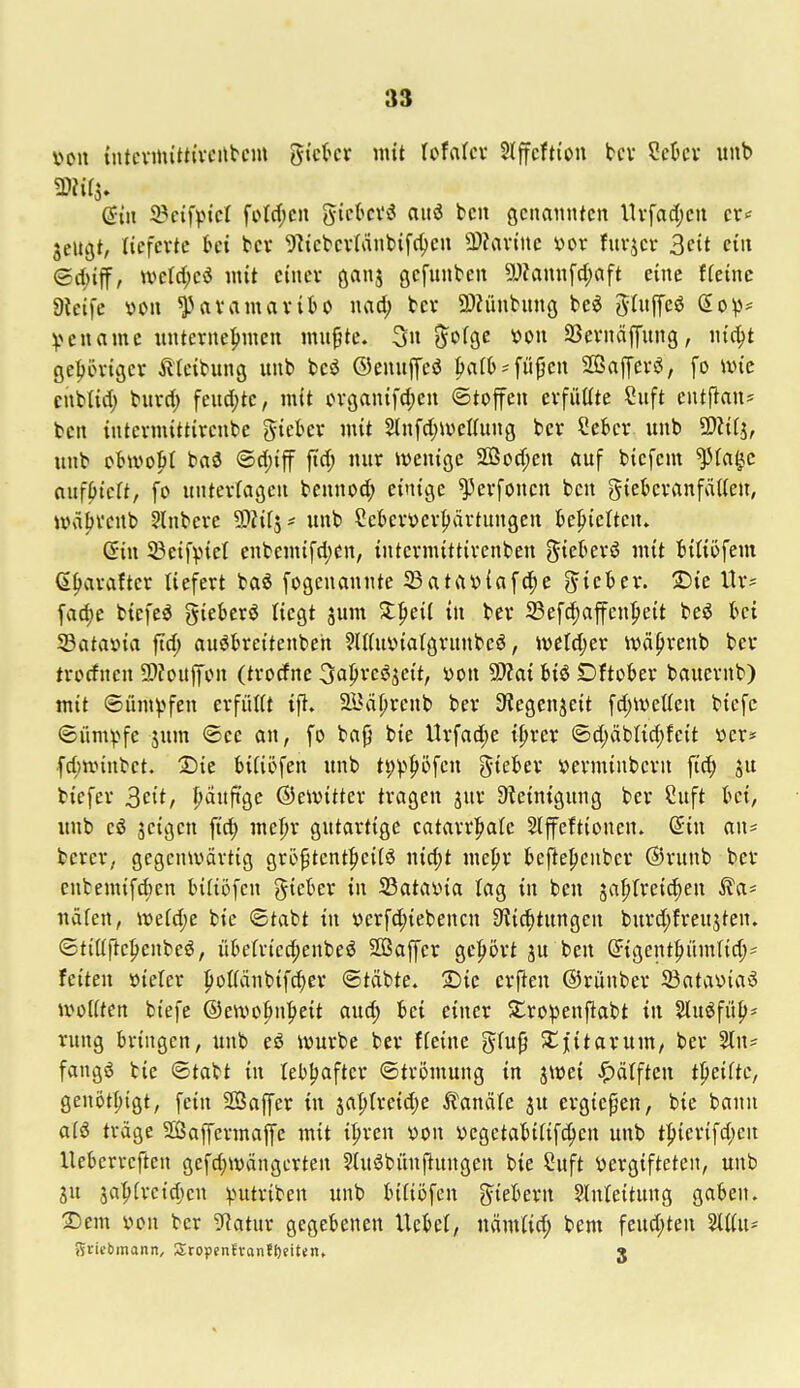 v»oii tntcvmitttveitbcm gi'ckr mit UMcx Stffcfti'on tcv ?ekv uub (Jiii J^cifvtct foW;cn gicki'ö aiiö bcn genannten ltvfad;en cr< jeiujt, lieferte bei bcv Webevlänbifc^en 3)?avine yor fuvjer 3cit ein ©d;iff, werd;cö mit einer ßanj gefunden 9J?annfd;aft eine fteinc Dieifc von Paramaribo nad; bcr 9)?ünhing tci ^Ui^c€ (So^- ^>cuamc unternehmen mn^te. 3n j^ofgc oon SSernaffung, nic^t gepriger tteibung unb bcö ©enuffeö Ijafb ^ fii(jen 2ßafCers3, fo ivn'c enMid) bnrd) fend;te, mit organifd)en ©toffcn erfüüte ?uft cntflan* tcn intcrmittirenbe giekr mit 2lnfd;ioeIIung bcr Sebcr unb SDNfj, unb oBwopI baö ©d;iff ftd; nur wenige 2Bod;en auf biefem ^(a^c auffielt, fo unterlagen bennod; einige ^erfoncn ben giebcranfätteu, wäfjvcnb Slnbere ^lil'^' unb Seberverljärtungen behielten» ©in SBeifpiel enbemifd;en, intcrmittirenben ^ieberö mit biUöfem 6f)arafter liefert baö fogcnannte 33atftv>{af^e ^yieber. S)ie ltr= fad)e biefeö gieberö liegt jum 5:pei( in ber Sefdiaffen^eit beö bei 33ataüia ftd; auöbreitenbeh ^IKuüiafgrunbeö, >veld;er wä^renb ber trocfncn 59Jouffon (trocfne Oaprcöjeit, von 9)?ai biö Dftober bauernb) mit Sümpfen erfüKt i% äl^ä^renb ber S^egenjeit fd;tvetten biefc (Süm^^fe jum ®ee an, fo bafj bie VIrfad)e t|irer ©d>ibtid;feit i?er* fd;n.nnbet. 2^ie biHöfcn unb t^v^^öfen gieber »erminbcrn fiel ju biefer ^cit, |)äuftge ©eivitter tragen jnr Steinigung ber Cuft bei, luib cö äcigcn ftd) mel)r gutartige catarr|)a(e Hffeftionen. (Jin an* berer, gegcnivdrtig gröptent^iciiö nidjt mepr befie^euber ®runb ber cnbemifd)en bifiofen gieber in SSataüia lag in ben ^a^freic^en ^a- näfen, \i>dd)c bie ©tabt in r>crfd;iebencn ^ic^tungen burd;freujten. ®tiüfte|)enbe6, übefriec^enbeö SBaffer gebort ju ben (Jigent|)üm(id;* feiten öieter poKänbifc^er ©tdbte. 2)ie erfteu ©rünber 23atav>ia5 »voKten biefe ®eiVü|»n|>eit aud; bei einer Sro^jenfiabt tu Sluöfüp* rung bringen, unb eö iwurbe ber ffeine glu9 ^Cjitarum, ber %\u fangS bie ©tabt in lebljaftcr ©trömung in ^mi ^)älften tpeiftc, genot^igt, fein SBaffer in ja|)treid;e Kanäle ju crgiepen, bie bann a(ö träge SÖaffermaffc mit i^ren von vcgetabififcJ^en unb t|)ierifd;en Uebcrrcften gefd;wängerten ?(uöbünjlungen bie Suft vergifteten, unb ju ja^ireidjen ^>utriben unb biliöfen fiebern Einleitung gaben. 3Dem von bcr Sflatux gegebenen Uebet, nämtid; bem feud;ten Wii- Stiebmann, SropenJrontfteiten, 3