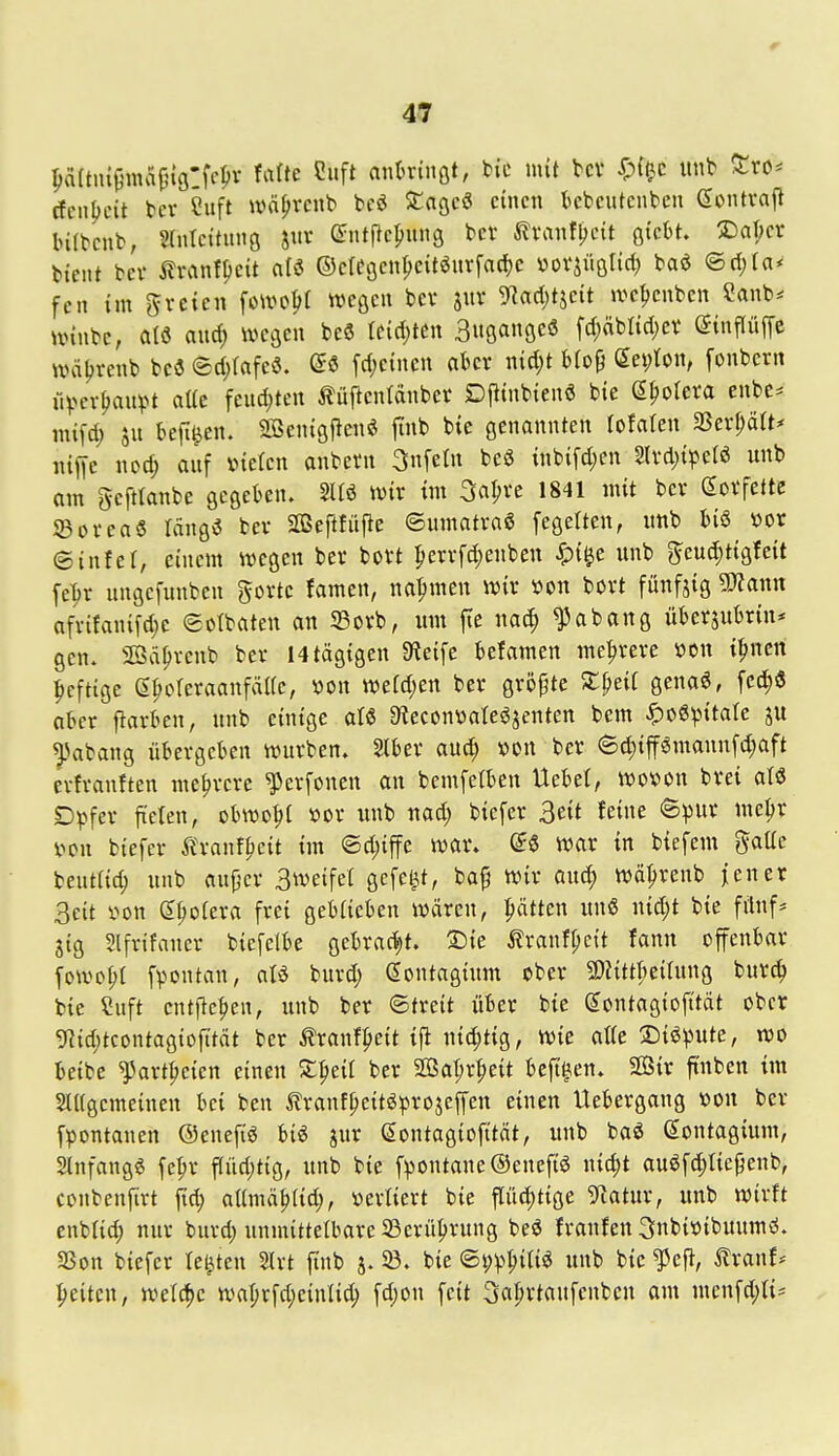 paftni^matnölfel'r Mte Ciift anUmt, bic mit bcv ^f^c iinb ^ro* (fenf)cit bcr Suft ivä^venb bcö SCagcö einen kbcutcnbcn eontvafl bifbcnb, srntcitnuö m ^ntjlcpuns bcr 5lranfl)cit QkhL S)af)cr btcnt bev ilranf^eit nB ©crCijcn^citöurfadjc »ovjiiötirf) baö ©ri;In* fen im gvcien fowo^t weßcn bev suv 9lad;tjcit »ve^cnbcn ?anb* unnbc, a(ö auc^ wegen beö leidsten 3«saöeö fc(;äbttd)ev einflüffe UHiljrenb beö ®d)(afeö. (5ö fd;cinen aber ntd)t bfop Septon, fonbcrn üVcv^an^u a«c feudjten Äüficnidnber Dptnbten6 bie Spolera enbc^ mifd; befi^cn. SSenigjleitö finb bie genannten lofaten ^8cxl)äU* iitfie nod; anf ineCen anbern 3nfetn beö tnb{fd)en 3lvd)t^5erö unb am gcfttanbe gegeben. 2Uö wix im 3ar;ve 1841 mit bcr Sorfette 33orea5 rcing^ ber SOSeflfüfie ©umotra« fegelten, imb bis »or ©inter, einem wegen ber bort perrfd;enben ^){^e unb 5eud)t{gfeit [epr ungefunben gorte famen, nahmen wiv »on bort fünfjig SSlann afvifani[d)c ©otbaten an S3orb, um fie na^ ^abang überjubrin* gen. SSäprenb ber 14tägigen Steife befamen mehrere »on t^ncn heftige eporeraanfäUe, von tt)efd)en ber größte Sl^eif genaS, fcd)6 aber j^arben, unb einige aU 9?econ\jaIeöjenten bem ^oS^n'tale ju ^^abang übergeben würben. Stber aud^ »on ber 6d;ijfSmann[d;aft erfranften mehrere ^erfonen an bemfetben Uebet, wo^^on brei aU Dpfer fteten, obwohl »or unb nad; bicfer 3eit feine ©v»'^ ^ß^^ von biefer Ä^-anfpeit im ©d;iffe war. (56 war in biefem ientlid) unb au{jcr Bweifel gefegt, ba^ wir auc^ wä^renb j;ener 3eit von Spoiera frei geblieben wären, hätten un6 nid;t bie fünf* jig Slfrifaner biefelbe gebrad;t. 'S^k ^ranf(;e{t fann offenbar fowoi;! fpontan, aU burd; (Sontaginm ober 5)Jittf)eirung burc^ bie Suft entfielen, unb ber ©treit über bie Sontagiofttät ober 9Zid;tcontagiofttdt ber Äranfpeit ijl nid;tig, wie atfe !Diöpute, wo beibe ^artpeien einen Xpeil ber S[ßal;r|)cit beft^en. SOSir ft'nben im 5Il(gemeinen bei ben tranfpeitSprojeffen einen Uebergang von ber f^ontanen ©enefiS biS jur ßontagiofitnt, unb baö ßontagium, Slnfangg fepr flüd)tig, unb bie f;pontane@enefi6 nic^t auSfd;Iicpenb, conbenfirt fic^ ailmä^iid;, verliert bie fiad)tige 5^atur, unb wirft enblid; nur burd; unmittetbare 23crüprung beö franfen 3nbivibuum«i. SSon biefer testen 2lrt finb j. 23. bie <B\)\^^m unb bie ^efi, 5lranf* Reiten, wetd^c waprfd)ein(ic^ fd;on feit 3aprtaufenbcn am menfd;ti=