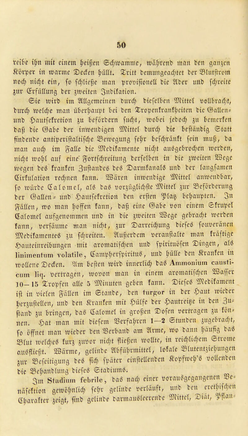 vetfce i^n mit einem |)et§en ®ä)Wam\\e, wäljtcnb man bcn ganzen ^'üvper tn njarme Secfen pUt. Xxitt bcmungead)tet bcr Sliitftvcm 11 od; mä)t ein, fo fdiHe^e man ^ro^>ip:oneH bie SIfcer uttb fdjtci'te jutr (5rfiU(ung ber jwetten 3nbtfation. <Bie wix'o im SIttgemctnen burd; btefctben 9)itttcl iooükad;t, biird) tvel^e man über|)au^U t>et ben Xropenfranf^citcn btc ©aticn* «nb .$)aiitfefret{on ju fceförbern fud)t, tvobet ^ebod; ju bcmerfen bap bte ®ak ber tnivenbigen Wtttl biivd; btc beftanbig Statt ftnbenbe ontt^5er{ftatt{fd;e 23ewegunfl fe|tv t)cfd;ränft fein mup, ba man aud; im galle bie 9}?ebifamente nid)t auögebrod;en iverben, ni^t wo^t auf eine 5ortfd;veitunß bevfetben in bie jweiten Sßege hjegcn beg franfen 3njianbcö be^ 2)avmfanaW unb ber langfamen (Jirfniation red)nen fann. SOSäven intvenbige SSflittd anwenbbar, fo n^ürbe gatomet, aU bag yorjügIid;fte Sl^ittet juv Scforbcrung ber ©aöcn* nnb^C'c^«tfe^vetion ben erften ^la^ betjau^ten. 3n ?^äi(cn, rtJO man poffen fann, ba^ eine ©abc soon einem efruv^et ßalomet aufgenommen unb tu bie jwetten SöSege gebradjt iverben fann, »erfäume man nid;t, sur 2)arre{(^uug biefeö fonveränen 9J?ebifamentee ju fd)reiten. Slu^erbem veranfialte man fräftige ^anteinreibungen mit aromatifd;en unb fpirituöfen Clingen, atä linimentiim rolatile, ^amv^^crfpirituö, unb ^üüe ben 5?ranfen in ivottene Deden. Qlm beften wirb inncvtid; baö Ammonium causti- cum liq. Vertragen, ivoöon mau in einem aromatifd;en Sßaffcr 10-15 ^ro)^fen a«e 5 9}?inutcn gekn fann. 'Bit\ci 2>Jebifament tfi in inelen gäUen im ©tanbc, ben turgor in ber Spant uncber l^erjuftctien, unb ben i?ranfen mit ^ülfc ber ^autrei^e in ben 3u^ flanb SU bringen, baö (Satomet in großen 2)ofen »ertragen ju fön* neu. Xpat man mit biefem 3Serfa^ren 1—2 ©tunben ^iw^'^^^)^' fo i)ffnet man tt)ieber ben Sßerbaub am SIrme, wo bann ^äuftg baö 23tut ivetd;eö furj juvor nid;t flie|^cn wollte, in reid)Iic^em ©trome nuöfliej^t.' Sßärme, getinbe Slbfü^rmittel, lofale 23tutentjie^ungen gur 33cfeitigung bee fid) fpater ciu^eUenben ^lopfwel^'ö »oücnben bie 33e^anb(ung biefeö ©tabiumö. 3m Stadium febrile, baö nad; einer vorausgegangenen SSe* näfettion gewöpntid; fe|>r getinbe verläuft, unb ben crct^if^A'» e^arafter jeigt, ftnb getinbe barmauöleerenbc ?0?ittet, SDiat, ^^flan^-