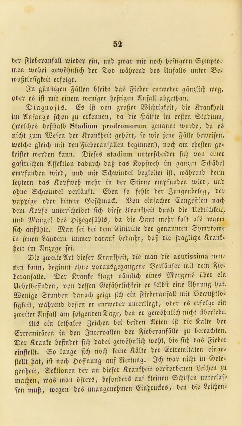 t>ev gtetevanfatt wteber ein, unb jwar intt nod; Ijefttgcrn ©i;in^to# jneu rt)ol)ct gewö^^nttd; bev Stob wä^venb bcö SlnfaUö unter 33e* Witptloftöfeit erfotöt. 3n günj^tgeu gäUcn bfeiH baö gteber enüvebev gaitjnd; weg, cber ifi mit einem weniger peftigen SlnfaK abget{)an. S)iagnof{S. @ö ijl »on grofer 2ßid)tigfeit, bie tranf^eit im 5Infange fi^on ju erfennen, ba bie ^ä(fte im erften ©tabium, Ctvetd;eö be^alb Stadium prodroinonun genannt ivuvbe, ba eö Jtic^t gum SBefen ber ^ranffjeit ge^iört, fo wk |ene gäüe kwcifen, ivel(|e gteic^ mit ben giekranfälien kginnen}, iiod; am eljeften ge* leiftet werben fann. SJiefeö stiulium unterfd^eibet jid; s?on einer ga^rifc^en Slfcftion baburd; bap ba^ Äopfwe|) im ganjcn 6d;äbet em^funben wirb, unb mit ©(^winbel begteitet tfl, wci^vcnb kim Ie|tern ba^ ^o^jfwep me|)r in ber ©tirne em^>funben wirb, unb o|)ne (5d;winbet »erläuft. Q:teu fo fe^It ber Sungenbeleg, ber :pa^)3ige ober littm ®efd;ma(l SSou einfad;er Songeftton mä) tcm ^o^Jfe unterf^cibet fi^ biefe ilranf^eit burd; bie l\ch{iä)kit, unb iDfangel beö ^)il^egefüljr6, ba bie ^)aut me^r faft alö warm ftd; anführt. 2}?an fei bei bem (Eintritte ber genannten ©s)m^tomc in jenen Säubern immer barauf bebad;t, ba§ bie fragUd;e Äranf* Ipeit im Slnjugc fei. ©ie jweite Slrt biefer ^ranf^ctt, bie man bie acntissima neu- neu fann, beginnt o^ne ijorauögegangene Sßortäufcr mit bem gie* fceranfaKe. S)er tranfe flagt nämtid; eineä 2«orgeuö ükr ein Uebetbeftnben, »on bepn ®efät;rlid;feit er fett)jl eine Sll?nung pat. SPScnige ©tunben banad) jeigt ftd; ein gieberanfali mit 23ewu{;'tfo* figfeit, wäprenb beffen er entweber unterliegt, ober e^ erfolgt ein jweiter Slnfatt am folgenben 5:age, ben er gewo^nlid; ntd;t ükrlebt. 2ltö ein tet^ateö 3eid)en bei Reiben Strten ijl bie MUe ber (Jrtremitäten tn ben ^nteröatlen ber gieberanfätte su bctrad}ten. 2)er tranfe beftnbet ft^ babei gewö^ntid; wo|)I, biö jtd; baö gieber einpelit. ©o lange fic^ noc^ feine MUt ber (Extremitäten einge* ftetit ^at, ifi noc^ ^)offnung auf 9?ettung. 3c^ war md)t in ®ete^ gen:^eit, ©eftionen ber an biefer Äranfpcit verfiorbencu Seid;en su mad;cn, waö mau öfter«, befonberö auf f(einen ©d;iffcn unterlaf* fen mup, wegen m unangene^imen Siu^rudce, ben bie Scic^jen*