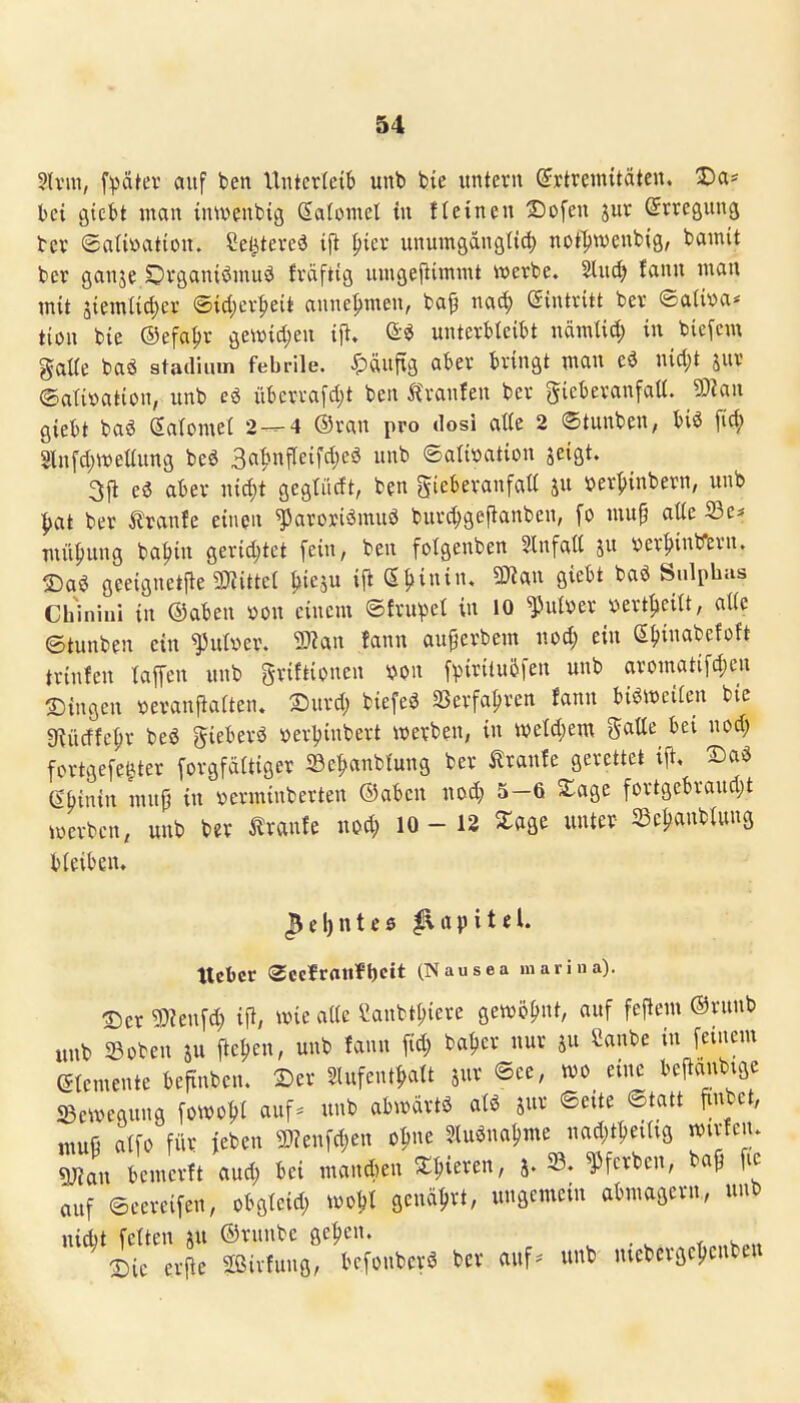 5(vm, fpatev auf ben Unterleib unb bic untern ©rtremitäten. Da* bei gtcbt man inwenbig Salomel in tIeinen Sofen jur (Jrreaung bev ©aUöation. Se^tered ift ^ier unumgdngltcl) not])wenb{g, bainit ber ganje öraaniöniuö fräftig umgeftimmt werbe. 2luc^ fann man mit äiemtic{)er ©icl;er^eit annehmen, baf nai^ eintritt ber ®aiit)a* tion bie ©efa^r geivid;en ifl. Q:^ unterbleibt nämlid; in biefcm gaUe baä stailium febrile. ^)äuftg aber bringt man nid;t jur ©atiüation, unb überrafd;t ben tranlen ber gieberanfatt. 9)?an giebt baö ßalomei 2—4 ©ran pro dosi alle 2 (Stunben, biö fi^ Slnfd)tt)eüung beö Ba^Mifleifdjcö unb ©atiüation seigt. 3ft eö aber nid)t gegtüdt, ben gieberanfaü ju »er^inbern, unb ^at ber ^Iranfe einen ^aroriömuö burd)geftanben, fo mup aüe 23e^ mü^ung ba^in geridjtct fein, ben folgenben Einfalt ju !oer^inbern. IDaö geeignetjle ^mittel ^lieju ijl (^^^inuu SKan giebt baö Sulphas Chinini in ©aben »on einem ©fru^et in 10 ^ulver »ert^ieilt, aUe ©tunben ein füber. 3)?an fann auferbem uod; ein eijinabefoft trinfen lafen unb griftionen mx fpirilu5fen unb aromatifd)eu ^in^m ^erauj^aiten. Xiurd; biefeö SJerfa^ren fann bisweilen bie «Kücffc^r be« gieberö »erljinbert werben, in wM)m gatle bei nod; fcrtgefei^ter forgfäitiger ©e^anbfung ber ilranfe gerettet ift. Daö mnin mu{) in »erminberten ©aben uod; 5-6 S:age fortgebraudjt werben, unb b«r i?ranfe mä) 10-12 Zm «ter 33e^anbUmg bleiben. lieber Sccirflttfbcit (Nausea marina). T)er ^)?en[d) ifl, wie alie Sanbt^iere gewöhnt, auf feflem ©runb unb ©oben ju fte^en, unb fann fid; batjer nur ju Sanbe in feinem etemente beftnben. 2)er Slufent|>att jur ®ee, wo eine bejlanbtge ^Bewegung fowo^I auf* unb abwärtö ate jur Seite ©tatt finbet, muß atfo für jeben 3}?enfd;en o^ne 3,luenal)me nad;t1jeiUg wirfcn. Smm bemerft aud; bei mannen ^^.ieren, j. f ferben, ba^ fic auf ©eereifen, obgleid; wo^t genci^rt, ungemein abmagern, unb nid)t feiten au ©rnnbe ge^en. . v « iic erfle Sßirfung, bcfonbcrö ber auf* unb mebcrgeljcnbett