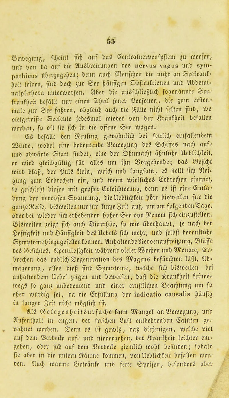 ©e^vegung, fd;e(nt jid; auf baö ScntvatncvDcnfijflem ju werfen, Unb von t>a Ciuf tte Sluötn'ct'tunöcn bcö nervus vapiis nnb sym- pathicus übcvsugcpcn; benn and) 9)?enfd;cn feie md)t an ©eefvanf^ pctt reiben, finb bod) juv ©ee häufigen Dbilruftionen unb Slbbomt-- narvIett;ova unterworfen. Slber bic au^fd;ficp(iri) fogenannte (5ec^ franf()ett befällt nur einen Z^cit jener ^erfonen, bie jum erjleu^ male jnr ©ce fahren, obgtetd; aud; bie gäUe nid^t fetten ftnb, wo i>ielgereipe ©eetcute iebeSnial wteber von ber ^ranf^cit befallen werben, fo oft fie ftd; in bie offene ©ec wagen. befäat ben 9?euting gewöpnlid; bei feitlid) einfallenbem Sßinbe, wobei eine bcbeutenbe Bewegung beö @d)iffeö nad; auf* unb abwärts ^tatt ftnbet, eine ber Dl;nmad;t ä^nlid;e Ueblid;fe{t, er wirb gleid^gültig fi'tr alleö um i^n Sßorge^eube; tai ®eftd;t wirb btap, ber ^ulS Hein, wei(^ unb langfam, £8 fiellt flc^ !Ret= gung jum @rbred;ett ein, unb wenn wirflid^e^ ßirbrcc^en eintritt, fo gefd)ier;t biefeö mit großer (Jrlei4)ternng, benn eö ift eine (5ntla* bnng ber nervöfeu ©v^anuung, bteUeblic^feit |)ört biöwetlen für bie gan5e9?eife, bisweilen nur für furje3eit auf, um am folgenben!Jage, ober bei wieber [id) er^iebenber ^lo^jer ®ee von 9^euem ftd; einsuftellen. S3i6weilen jeigt fic^ and) SMarrpe, fo wie über|>au^t, je nad; ber ^eftigfeit unb ^äuftgfeit beö Uebelö ftd^ me^r, unb felbfl bcbeuflid)e ©pmv^tome^injugefeaenfüunen. SlnpaltenbcSRer'oenaufrei^ung, SBldffe beä ®efid;teS, 51vctitloftgfeit wä^renb nieler 2Qßod;en unb 9)?onate, ©r* bred;en ba6 enblic^ 2)egeneration beö 5!)?agenö befürdjten Icif^t, 5Ib* raagerung, alleö biep finb ©i;m^^tome, weld;e ftd; bis^weilen bei anfialtenbcm Hebel jeigen unb beWeifen, bap bie ^ranf^eit feinet* weg^ fo ganj unbebeutenb unb einer ernfilidjen 33cad;tung um fo e^er würbig fei, ba bie (Erfüllung ber indicatio causalis ^äuftg in langer ^eit nid)t moglid; ifl. %U ®elegen^e{töurfad;c fann 9)JangeI an23ewegung, unb SIufent|>att in engen, ber frifdjen Suft entbel;renben (Kajüten ge? rechnet werben. SJenn eö ifi gewi^, baf biejcnigen, Weld;e viel auf bem SSerbede auf* unb nieberge|>cn, ber Äranf|»eit Ieid;ter ent* ge^en, ober P; auf bem SSerbede jiemlid; wo^l beftnben; fobalb fie aber in bic untern S^dume fommen, nouUeblid;fcit befallen wer* ben. 2lud; warme ©etrdnfe unb fette ©peifcu, bcfonbcrö aber