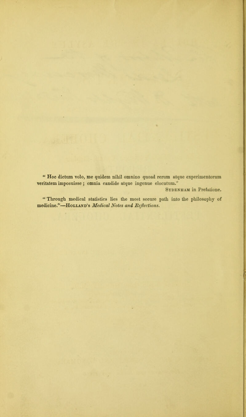  Hoc dictum volo, me quidem nihil omniiio quoad rerum atque cxperimentorum veritatem imposuisse; omnia candide atque ingenue elocutum.'' Sydenham in Prefaiiuue.  Through medical statistics lies the most secure path into the philosophy of medicine.—Holland's Medical Notes and Reflections.