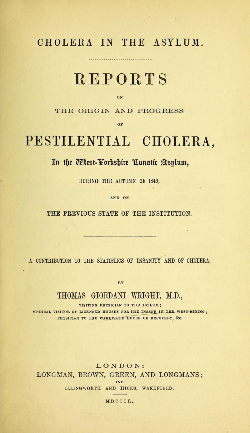 REPORTS ON THE ORIGIN AND PROGRESS OF PESTILENTIAL CHOLERA, DURING THE AUTUMN OE 1849, AND ON THE PREVIOUS STATE OF THE INSTITUTION. A CONTRIBUTION. TO THE STATISTICS OE INSANITY AND OE CHOLERA. BY THOMAS GIOEDANI WEIGHT, M.D., VISITING PHYSICIAN TO THE ASYLUM J MEDICAL VISITOR OF LICENSED HOUSES FOR THE INSANE_IN„IHE. W-EST-RIDING ; PHYSICIAN TO THE WAKEFIELD HOUSE OF RECOVERY, &C. LONDON: LONGMAN, BROWN, GREEN, AND LONGMANS; AND ILLINGWORTH AND HICKS, WAKEFIELD. MDCCCL,