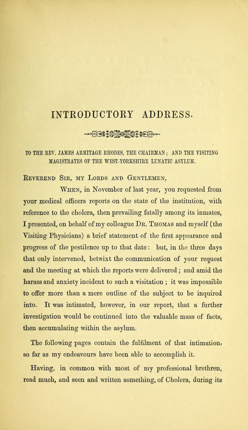 INTKODUCTORY ADDRESS. TO THE REV. JAMES ARMITAGE RHODES, THE CHAIRMAN; AND THE VISITING MAGISTRATES OE THE WEST-YORKSHIRE LUNATIC ASYLUM. Reverend Sir, my Lords and Gentlemen, When, in November of last year, you requested from your medical officers reports on the state of the institution, with reference to the cholera, then prevailing fatally among its inmates, I presented, on behalf of my colleague Dr. Thomas and myself (the Visiting Physicians) a brief statement of the first appearance and progress of the pestilence up to that date: but, in the three days that only intervened, betwixt the communication of your request and the meeting at which the reports were delivered; and amid the harass and anxiety incident to such a visitation ; it was impossible to offer more than a mere outline of the subject to be inquired into. It was intimated, however, in our report, that a further investigation would be continued into the valuable mass of facts, then accumulating within the asylum. The following pages contain the fulfilment of that intimation, so far as my endeavours have been able to accomplish it. Having, in common with most of my professional brethren, read much, and seen and written something, of Cholera, during its