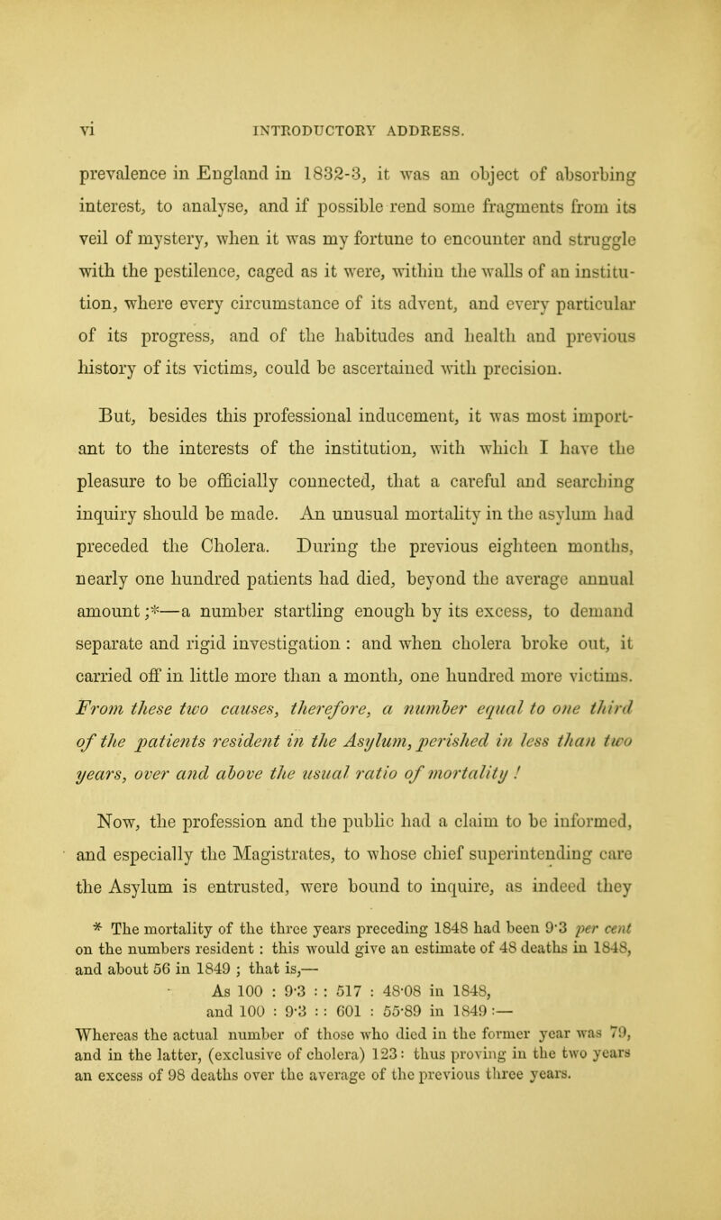 prevalence in England in 1832-3, it was an object of absorbing interest, to analyse, and if possible rend some fragments from its veil of mystery, when it was my fortune to encounter and struggle with the pestilence, caged as it were, within the walls of an institu- tion, where every circumstance of its advent, and every particular of its progress, and of the habitudes and health and previous history of its victims, could be ascertained with precision. But, besides this professional inducement, it was most import- ant to the interests of the institution, with which I have the pleasure to be officially connected, that a careful and searching inquiry should be made. An unusual mortality in the asylum had preceded the Cholera. During the previous eighteen months, nearly one hundred patients had died, beyond the average annual amount;-—a number startling enough by its excess, to demand separate and rigid investigation : and when cholera broke out, it carried off in little more than a month, one hundred more victims. From these tivo causes, therefore, a number equal to one third of the patients resident in the Asylum, perished in less than tn-<> years, over and above the usual ratio of mortality .' Now, the profession and the public had a claim to be informed, and especially the Magistrates, to whose chief superintendiug care the Asylum is entrusted, were bound to inquire, as indeed they * The mortality of the three years preceding 1848 had been 9'3 per on the numbers resident : this would give an estimate of 48 deaths in 1848, and about 56 in 1849 ; that is,— As 100 : 9-3 : : 517 : 48-08 in 1848, and 100 : 93 : : C01 : 5589 in 1849 Whereas the actual number of those who died in the former year was 79, and in the latter, (exclusive of cholera) 123: thus proving in the two years an excess of 98 deaths over the average of the previous three years.