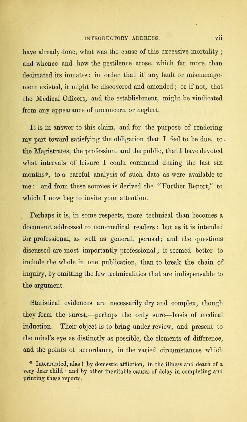 have already done, what was the cause of this excessive mortality ; and whence and how the pestilence arose, which far more than decimated its inmates: in order that if any fault or mismanage- ment existed, it might he discovered and amended; or if not, that the Medical Officers, and the establishment, might he vindicated from any appearance of unconcern or neglect. It is in answer to this claim, and for the purpose of rendering my part toward satisfying the obligation that I feel to be due, to. the Magistrates, the profession, and the public, that I have devoted what intervals of leisure I could command during the last six months*, to a careful analysis of such data as were available to me : and from these sources is derived the Further Keport, to which I now beg to invite your attention. Perhaps it is, in some respects, more technical than becomes a document addressed to non-medical readers : but as it is intended for professional, as well as general, perusal; and the questions discussed are most importantly professional; it seemed better to include the whole in one publication, than to break the chain of inquiry, by omitting the few technicalities that are indispensable to the argument. Statistical evidences are necessarily dry and complex, though they form the surest,—perhaps the only sure—basis of medical induction. Their object is to bring under review, and present to the mind's eye as distinctly as possible, the elements of difference, and the points of accordance, in the varied circumstances which * Interrupted, alas ! by domestic affliction, in the illness and death of a very dear child : and by other inevitable causes of delay in completing and printing these reports.