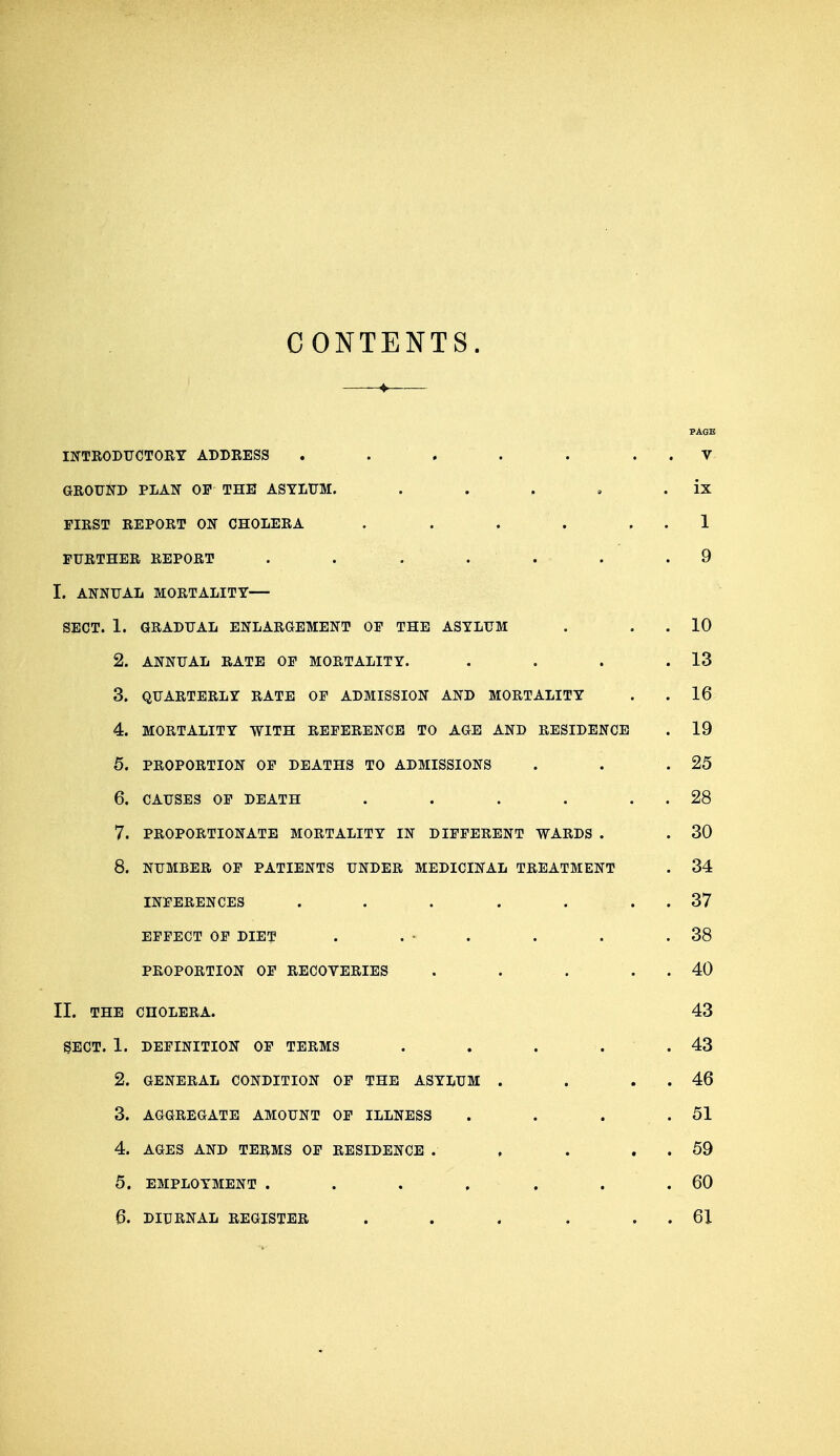 CONTENTS. PAGE INTRODUCTORY ADDRESS . . . . . V GROUND PLAN OF THE ASYLUM. . . , , ix FIRST REPORT ON CHOLERA . . . 1 FURTHER REPORT . . . . . . .9 I. ANNUAL MORTALITY— SECT. 1. GRADUAL ENLARGEMENT OF THE ASYLUM . . 10 2. ANNUAL RATE OF MORTALITY. . . . .13 3. QUARTERLY RATE OF ADMISSION AND MORTALITY . . 16 4. MORTALITY WITH REFERENCE TO AGE AND RESIDENCE . 19 5. PROPORTION OF DEATHS TO ADMISSIONS . . .25 6. CAUSES OF DEATH . . . . . 28 7. PROPORTIONATE MORTALITY IN DIFFERENT WARDS . . 30 8. NUMBER OF PATIENTS UNDER MEDICINAL TREATMENT . 34 INFERENCES . . . . . . 37 EFFECT OF DIET . . • . . . .38 PROPORTION OF RECOVERIES . . . . 40 II. THE CHOLERA. 43 SECT. 1. DEFINITION OF TERMS . . . . .43 2. GENERAL CONDITION OF THE ASYLUM . . . 46 3. AGGREGATE AMOUNT OF ILLNESS . . . .51 4. AGES AND TERMS OF RESIDENCE . , . . 59 5. EMPLOYMENT . . . . . . .60