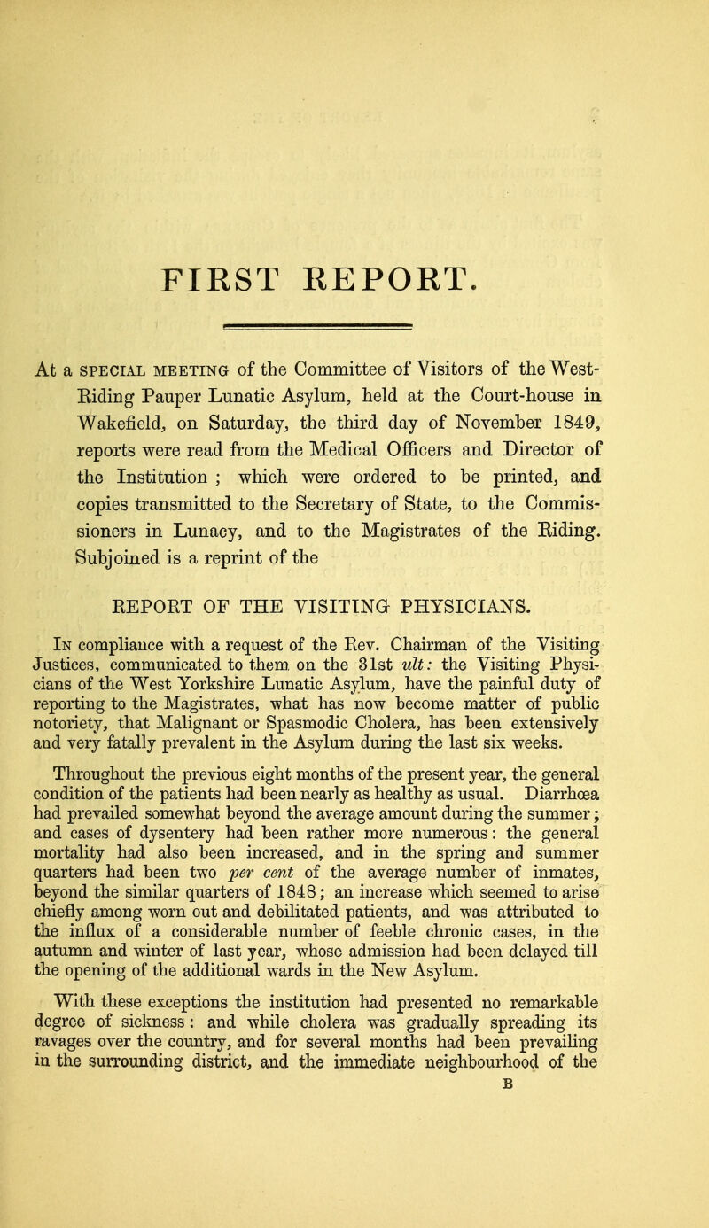 FIRST EEPORT. At a special meeting of the Committee of Visitors of the West- Riding Pauper Lunatic Asylum, held at the Court-house in Wakefield, on Saturday, the third day of November 1849, reports were read from the Medical Officers and Director of the Institution ; which were ordered to be printed, and copies transmitted to the Secretary of State, to the Commis- sioners in Lunacy, and to the Magistrates of the Riding. Subjoined is a reprint of the REPORT OF THE VISITING PHYSICIANS. In compliance with a request of the Rev. Chairman of the Visiting Justices, communicated to them, on the 31st ult: the Visiting Physi- cians of the West Yorkshire Lunatic Asylum, have the painful duty of reporting to the Magistrates, what has now become matter of public notoriety, that Malignant or Spasmodic Cholera, has been extensively and very fatally prevalent in the Asylum during the last six weeks. Throughout the previous eight months of the present year, the general condition of the patients had been nearly as healthy as usual. Diarrhoea had prevailed somewhat beyond the average amount during the summer; and cases of dysentery had been rather more numerous: the general mortality had also been increased, and in the spring and summer quarters had been two per cent of the average number of inmates, beyond the similar quarters of 1848; an increase which seemed to arise chiefly among worn out and debilitated patients, and was attributed to the influx of a considerable number of feeble chronic cases, in the autumn and winter of last year, whose admission had been delayed till the opening of the additional wards in the New Asylum. With these exceptions the institution had presented no remarkable degree of sickness: and while cholera was gradually spreading its ravages over the country, and for several months had been prevailing in the surrounding district, and the immediate neighbourhood of the B