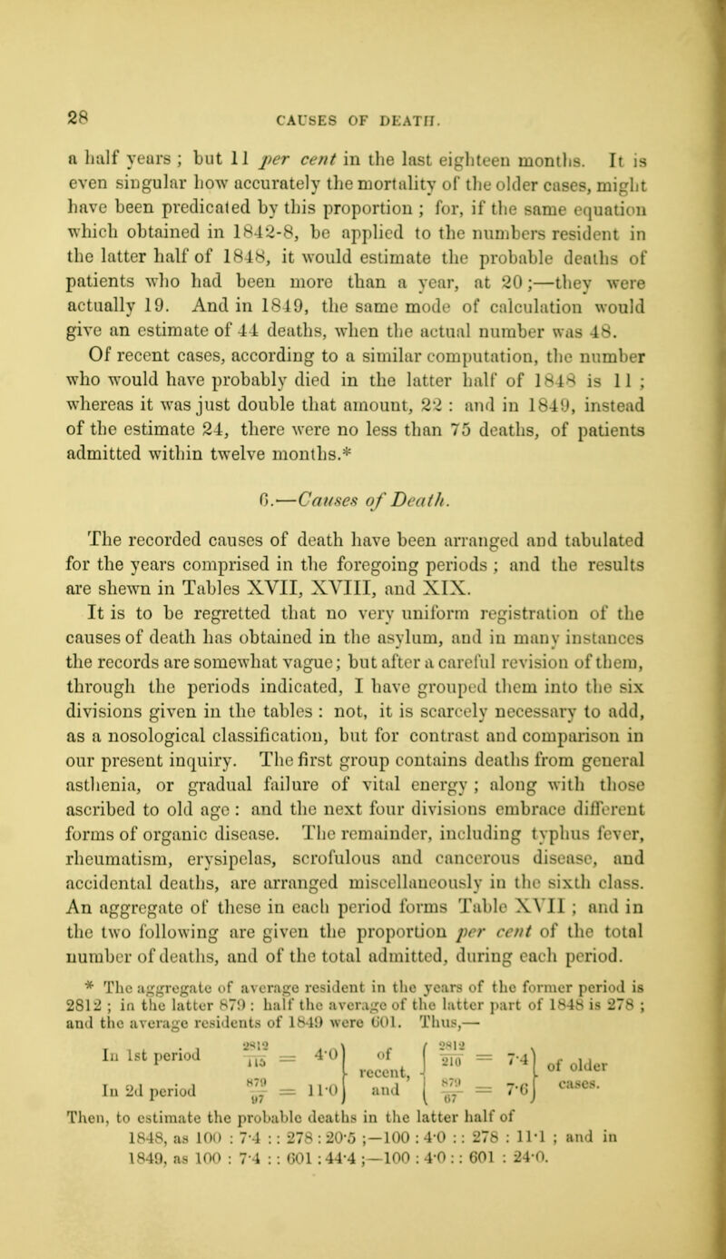 CAU8E8 OF DEATH • a half years ; but 11 per cent in the last eighteen months. It is even singular how accurately the mortality of the older cases, might have been predicated by this proportion ; for, if the same equation which obtained in 1842-83 be applied to the numbers resident in the latter half of 1848, it would estimate the probable deaths of patients who had been more than a year, at '-20;—thev were actually 19. And in 1849, the same mode of calculation would give an estimate of 44 deaths, when the actual number was 48. Of recent cases, according to a similar computation, the number who would have probably died in the latter halt* of L848 is 11; whereas it was just double that amount, 22 : and in L849, instead of the estimate 24, there were no less than 75 deaths, of patients admitted within twelve months.* 6.—Causes of Death. The recorded causes of death have been arranged and tabulated for the years comprised in the foregoing periods ; and the results are shewn in Tables XVII, XVIII, and XIX. It is to be regretted that no very uniform registration of the causes of death has obtained in the asylum, and in many instances the records are somewhat vague; but after a careful revision of them, through the periods indicated, I have grouped them into the six divisions given in the tables : not, it is scarcely necessary to add, as a nosological classification, but for contrast and comparison m our present inquiry. The first group contains deaths from general asthenia, or gradual failure of vital energy ; along with those ascribed to old age : and the next four divisions embrace different forms of organic disease. The remainder, including typhus fever, rheumatism, erysipelas, scrofulous and cancerous disease, and accidental deaths, are arranged miscellaneously in the sixth class. An aggregate of these in each period forms Table XYI1 ; and in the two following are given the proportion per cent of the total number of deaths, and of the total admitted, during each period. * The aggregate of average resident in the years of the former period is 2812 ; in the latter 87!) : half the average of the latter part of 1848 is 278 ; and the average residents of 1M!) were (JOl. Thus,— In 1st period ^2 — 4*0 In 2d period = n° nf ( _ ~ UI , 210 — 7*4 recent, ■{ „„,! '1 ™ - 7-6 of older eases. 97 Then, to estimate the probable deaths in the latter half of 1848, as 100 : 7-4 : : 278 : 20'5 ;-100 : 4'0 : : 278 : 111 ; and 1840, as 100 : 71 : : 001 : 44'4 ;—100 ; 4'0 : : 601 : 24-0.