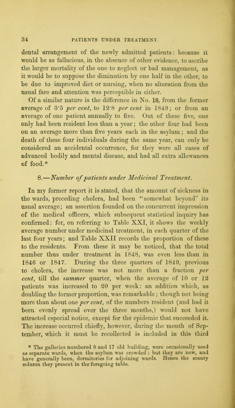 dental arrangement of the newly admitted patients : because it would be as fallacious, in the absence of other evidence, to ascribe the larger mortality of the one to neglect or bad management, as it would be to suppose the diminution by one half in the other, to be due to improved diet or nursing, when no alteration from the usual fare and attention was perceptible in either. Of a similar nature is the difference in No. 18, from the former average of 3*5 per cent, to 128 percent in 1849; or from an average of one patient annually to five. Out of these five, one only had been resident less than a year; the other four had been on an average more than five years each in the asylum; and the death of these four individuals during the same year, can only be considered an accidental occurrence, for they were all eases of advanced bodily and mental disease, and had all extra allowances of food.* 8.—Number of patients under Medicinal Treatnu /it. In my former report it is stated, that the amount of sickness in the wards, preceding cholera, had been somewhat beyond its usual average; an assertion founded on the concurrent impression of the medical officers, which subsequent statistic al inquiry has confirmed: for, on referring to Table XXI, it shows the weekly average number under medicinal treatment, in each quarter of the last four years; and Table XXII records the proportion of these to the residents. From these it may be noticed, that the total number thus under treatment in 1848, was even less than in 1840 or 1847. During the three quarters of 1849, previous to cholera, the increase was not more than a fraction per cent, till the summer quarter, when the average of 10 or 12 patients was increased to 20 per week: an addition which, as doubling the former proportion, was remarkable ; though not bring more than about one percent, of the numbers resident (and had it been evenly spread over the three months.) would not have attracted especial notice, except for tho epidemic that, succeeded it. The increase occurred chiefly, however, during the mouth of Sep- tember, which it must be recollected is included in this third * The galleries numbered 8 and 17 old building, were occasionally used as separate wards, when the asylum was crowded : but they .arc now, and have generally been, dormitories for adjoining wards. Hence the 6canty column they present in the foregoing table.