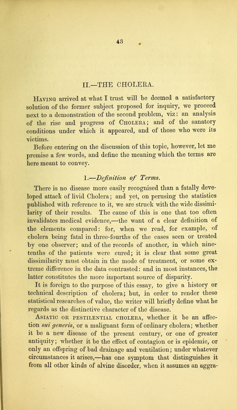 II.—THE CHOLERA. Having arrived at what I trust will be deemed a satisfactory solution of the former subject proposed for inquiry, we proceed next to a demonstration of the second problem, viz: an analysis of the rise and progress of Cholera; and of the sanatory conditions under which it appeared, and of those who were its victims. Before entering on the discussion of this topic, however, let me premise a few words, and define the meaning which the terms are here meant to convey. 1.—Definition of Terms. There is no disease more easily recognised than a fatally deve- loped attack of livid Cholera; and yet, on perusing the statistics published with reference to it, we are struck with the wide dissimi- larity of their results. The cause of this is one that too often invalidates medical evidence,—the want of a clear definition of the elements compared: for, when we read, for example, of cholera being fatal in three-fourths of the cases seen or treated by one observer; and of the records of another, in which nine- tenths of the patients were cured; it is clear that some great dissimilarity must obtain in the mode of treatment, or some ex- treme difference in the data contrasted: and in most instances, the latter constitutes the more important source of disparity. It is foreign to the purpose of this essay, to give a history or technical description of cholera; but, in order to render these statistical researches of value, the writer will briefly define what he regards as the distinctive character of the disease. Asiatic or pestilential cholera, whether it be an affec- tion sui generis, or a malignant form of ordinary cholera; whether it be a new disease of the present century, or one of greater antiquity; whether it be the effect of contagion or is epidemic, or only an offspring of bad drainage and ventilation; under whatever circumstances it arises,—has one symptom that distinguishes it from all other kinds of alvine disorder, when it assumes an aggra-