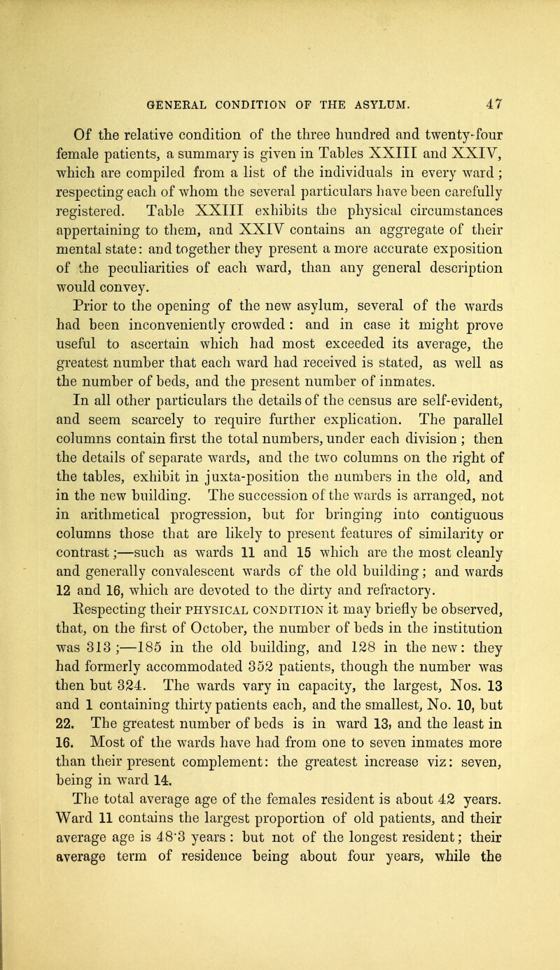 Of the relative condition of the three hundred and twenty-four female patients, a summary is given in Tables XXIII and XXIV, which are compiled from a list of the individuals in every ward; respecting each of whom the several particulars have been carefully registered. Table XXIII exhibits the physical circumstances appertaining to them, and XXIV contains an aggregate of their mental state: and together they present a more accurate exposition of the peculiarities of each ward, than any general description would convey. Prior to the opening of the new asylum, several of the wards had been inconveniently crowded: and in case it might prove useful to ascertain which had most exceeded its average, the greatest number that each ward had received is stated, as well as the number of beds, and the present number of inmates. In all other particulars the details of the census are self-evident, and seem scarcely to require further explication. The parallel columns contain first the total numbers, under each division ; then the details of separate wards, and the two columns on the right of the tables, exhibit in juxta-position the numbers in the old, and in the new building. The succession of the wards is arranged, not in arithmetical progression, but for bringing into contiguous columns those that are likely to present features of similarity or contrast;—such as wards 11 and 15 which are the most cleanly and generally convalescent wards of the old building; and wards 12 and 16, which are devoted to the dirty and refractory. Eespecting their physical condition it may briefly be observed, that, on the first of October, the number of beds in the institution was 313;—185 in the old building, and 128 in the new: they had formerly accommodated 352 patients, though the number was then but 324. The wards vary in capacity, the largest, Nos. 13 and 1 containing thirty patients each, and the smallest, No. 10, but 22. The greatest number of beds is in ward 133 and the least in 16. Most of the wards have had from one to seven inmates more than their present complement: the greatest increase viz: seven, being in ward 14. The total average age of the females resident is about 42 years. Ward 11 contains the largest proportion of old patients, and their average age is 483 years : but not of the longest resident; their average term of residence being about four years, while the