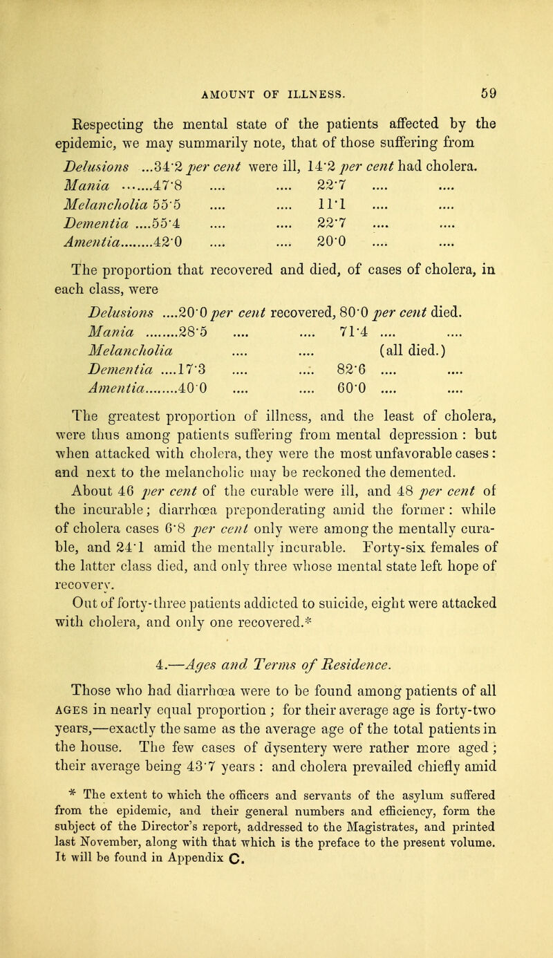 Eespecting the mental state of the patients affected by the epidemic, we may summarily note, that of those suffering from Delusions ...34*2 per cent were ill, 14*2 per cent had cholera. Mania .......47!8 .... .... 22'7 Melancholia 65'5 .... .... 11*1 Dementia ....55'4 .... .... 22*7 Amentia 42'0 .... .... 20'0 The proportion that recovered and died, of cases of cholera, in each class, were Delusions ....20-0 per cent recovered, 800 per cent died. Mania 28'5 .... .... 71*4 .... Melancholia .... .... (all died.) Dementia ....17'3 .... .... 82'6 .... Amentia 40 0 .... .... 60'0 .... The greatest proportion of illness, and the least of cholera, were thus among patients suffering from mental depression : but when attacked with cholera, they were the most unfavorable cases: and next to the melancholic may be reckoned the demented. About 46 per cent of the curable were ill, and 48 per cent of the incurable; diarrhoea preponderating amid the former : while of cholera cases 6'8 per cent only were among the mentally cura- ble, and 24T amicl the mentally incurable. Forty-six females of the latter class died, and only three whose mental state left hope of recovery. Out of forty-three patients addicted to suicide, eight were attacked with cholera, and only one recovered.* 4.—Ages and, Terms of Residence. Those who had diarrhoea were to be found among patients of all ages in nearly equal proportion ; for their average age is forty-two years,—exactly the same as the average age of the total patients in the house. The few cases of dysentery were rather more aged; their average being 43*7 years : and cholera prevailed chiefly amid * The extent to which the officers and servants of the asylum suffered from the epidemic, and their general numbers and efficiency, form the subject of the Director's report, addressed to the Magistrates, and printed last November, along with that which is the preface to the present volume. It will be found in Appendix C.