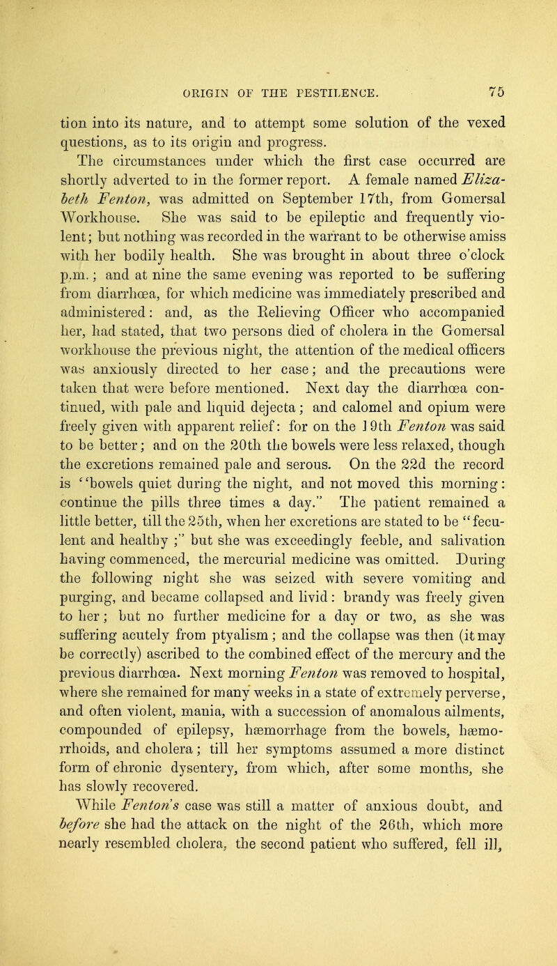 tion into its nature, and to attempt some solution of the vexed questions, as to its origin and progress. The circumstances under which the first case occurred are shortly adverted to in the former report. A female named Eliza- beth Fenton, was admitted on September 17th, from Gomersal Workhouse. She was said to be epileptic and frequently vio- lent; but nothing was recorded in the warrant to be otherwise amiss with her bodily health. She was brought in about three o'clock p.m.; and at nine the same evening was reported to be suffering from diarrhoea, for which medicine was immediately prescribed and administered: and, as the Believing Officer who accompanied her, had stated, that two persons died of cholera in the Gomersal workhouse the previous night, the attention of the medical officers was anxiously directed to her case; and the precautions were taken that were before mentioned. Next day the diarrhoea con- tinued, with pale and liquid dejecta; and calomel and opium were freely given with apparent relief: for on the 1 9th Fenton was said to be better; and on the 20th the bowels were less relaxed, though the excretions remained pale and serous. On the 22d the record is 6'bowels quiet during the night, and not moved this morning: continue the pills three times a day. The patient remained a little better, till the 25th, when her excretions are stated to be fecu- lent and healthy ; but she was exceedingly feeble, and salivation having commenced, the mercurial medicine was omitted. During the following night she was seized with severe vomiting and purging, and became collapsed and livid: brandy was freely given to her; but no further medicine for a day or two, as she was suffering acutely from ptyalism; and the collapse was then (it may be correctly) ascribed to the combined effect of the mercury and the previous diarrhoea. Next morning Fenton was removed to hospital, where she remained for many weeks in a state of extremely perverse, and often violent, mania, with a succession of anomalous ailments, compounded of epilepsy, haemorrhage from the bowels, haemo- rrhoids, and cholera; till her symptoms assumed a more distinct form of chronic dysentery, from which, after some months, she has slowly recovered. While Fenton s case was still a matter of anxious doubt, and before she had the attack on the night of the 26 th, which more nearly resembled cholera, the second patient who suffered, fell ill.