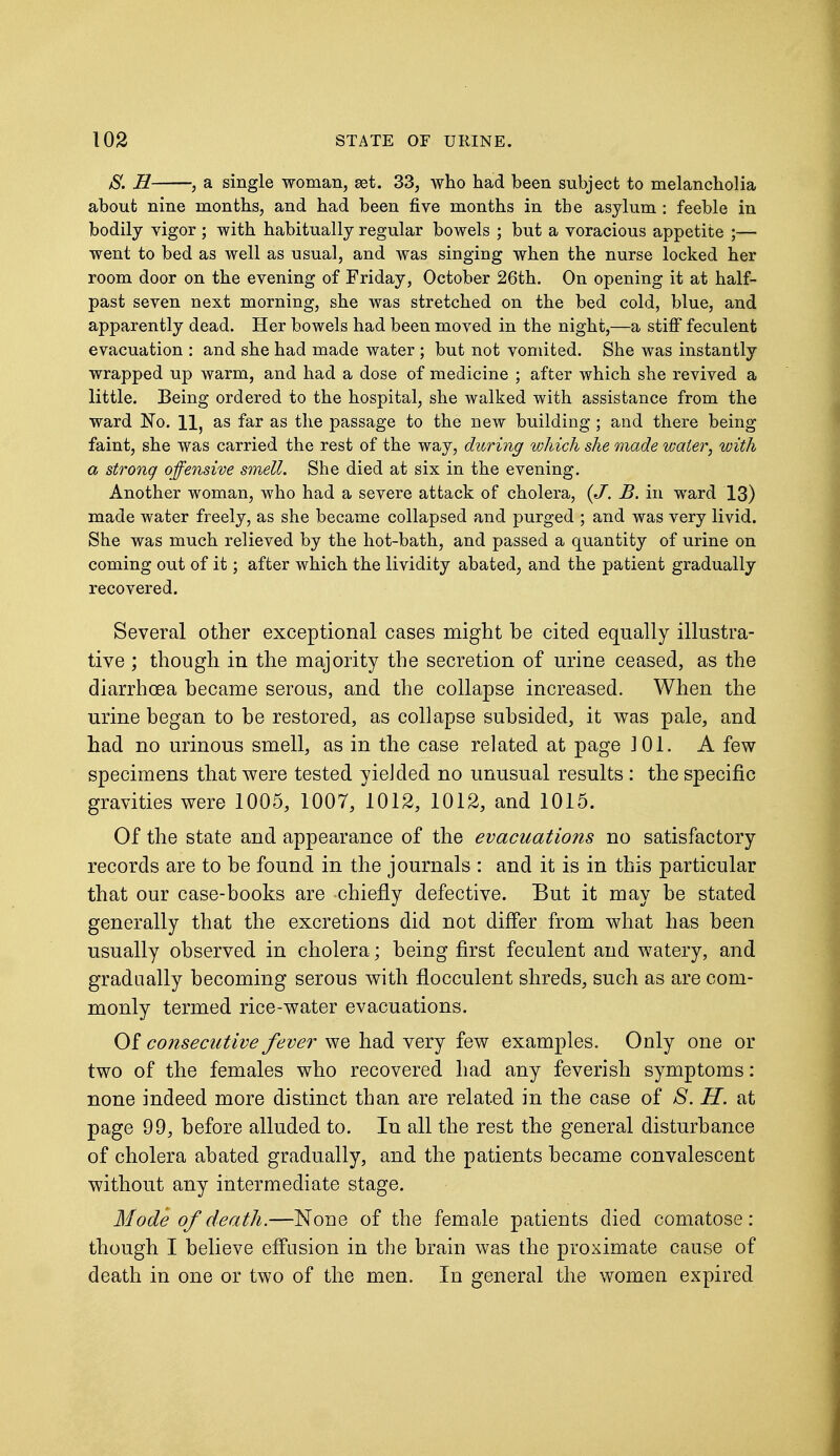 JS. H j a single woman, sot. 33, who had been subject to melancholia about nine months, and had been five months in the asylum : feeble in bodily vigor ; with habitually regular bowels ; but a voracious appetite ;— went to bed as well as usual, and was singing when the nurse locked her room door on the evening of Friday, October 26th. On opening it at half- past seven next morning, she was stretched on the bed cold, blue, and apparently dead. Her bowels had been moved in the night,—a stiff feculent evacuation : and she had made water ; but not vomited. She was instantly wrapped up warm, and had a dose of medicine ; after which she revived a little. Being ordered to the hospital, she walked with assistance from the ward No. 11, as far as the passage to the new building; and there being faint, she was carried the rest of the way, during which she made water, with a strong offensive smell. She died at six in the evening. Another woman, who had a severe attack of cholera, {J. B. in ward 13) made water freely, as she became collapsed and purged ; and was very livid. She was much relieved by the hot-bath, and passed a quantity of urine on coming out of it; after which the lividity abated, and the patient gradually recovered. Several other exceptional cases might be cited equally illustra- tive ; though in the majority the secretion of urine ceased, as the diarrhoea became serous, and the collapse increased. When the urine began to be restored, as collapse subsided, it was pale, and had no urinous smell, as in the case related at page J 01. A few- specimens that were tested yielded no unusual results: the specific gravities were 1005, 1007, 1012, 1012, and 1015. Of the state and appearance of the evacuations no satisfactory records are to be found in the journals : and it is in this particular that our case-books are chiefly defective. But it may be stated generally that the excretions did not differ from what has been usually observed in cholera; being first feculent and watery, and gradually becoming serous with flocculent shreds, such as are com- monly termed rice-water evacuations. Of consecutive fever we had very few examples. Only one or two of the females who recovered had any feverish symptoms: none indeed more distinct than are related in the case of 8. H. at page 99, before alluded to. In all the rest the general disturbance of cholera abated gradually, and the patients became convalescent without any intermediate stage. Mode of death.—None of the female patients died comatose: though I believe effusion in the brain was the proximate cause of death in one or two of the men. In general the women expired