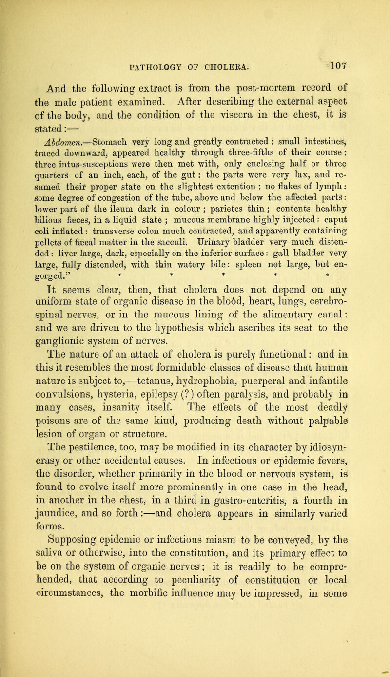 And the following extract is from the post-mortem record of the male patient examined. After describing the external aspect of the body, and the condition of the viscera in the chest, it is stated:— Abdomen.—Stomach very long and greatly contracted : small intestines, traced downward, appeared healthy through three-fifths of their course : three intus-susceptions were then met with, only enclosing half or three quarters of an inch, each, of the gut: the parts were very lax, and re- sumed their proper state on the slightest extention : no flakes of lymph : some degree of congestion of the tube, above and below the affected parts : lower part of the ileum dark in colour ; parietes thin ; contents healthy bilious feces, in a liquid state ; mucous membrane highly injected: caput coli inflated : transverse colon much contracted, and apparently containing pellets of fsecal matter in the sacculi. Urinary bladder very much disten- ded : liver large, dark, especially on the inferior surface : gall bladder very large, fully distended, with thin watery bile: spleen not large, but en- gorged. ***** It seems clear, then, that cholera does not depend on any uniform state of organic disease in the blodd, heart, lungs, cerebro- spinal nerves, or in the mucous lining of the alimentary canal: and we are driven to the hypothesis which ascribes its seat to the ganglionic system of nerves. The nature of an attack of cholera is purely functional: and in this it resembles the most formidable classes of disease that human nature is subject to,—tetanus, hydrophobia, puerperal and infantile convulsions, hysteria, epilepsy (?) often paralysis, and probably in many cases, insanity itself. The effects of the most deadly poisons are of the same kind, producing death without palpable lesion of organ or structure. The pestilence, too, may be modified in its character by idiosyn- crasy or other accidental causes. In infectious or epidemic fevers, the disorder, whether primarily in the blood or nervous system, is found to evolve itself more prominently in one case in the head, in another in the chest, in a third in gastro-enteritis, a fourth in jaundice, and so forth:—and cholera appears in similarly varied forms. Supposing epidemic or infectious miasm to be conveyed, by the saliva or otherwise, into the constitution, and its primary effect to be on the system of organic nerves; it is readily to be compre- hended, that according to peculiarity of constitution or local circumstances, the morbific influence may be impressed, in some