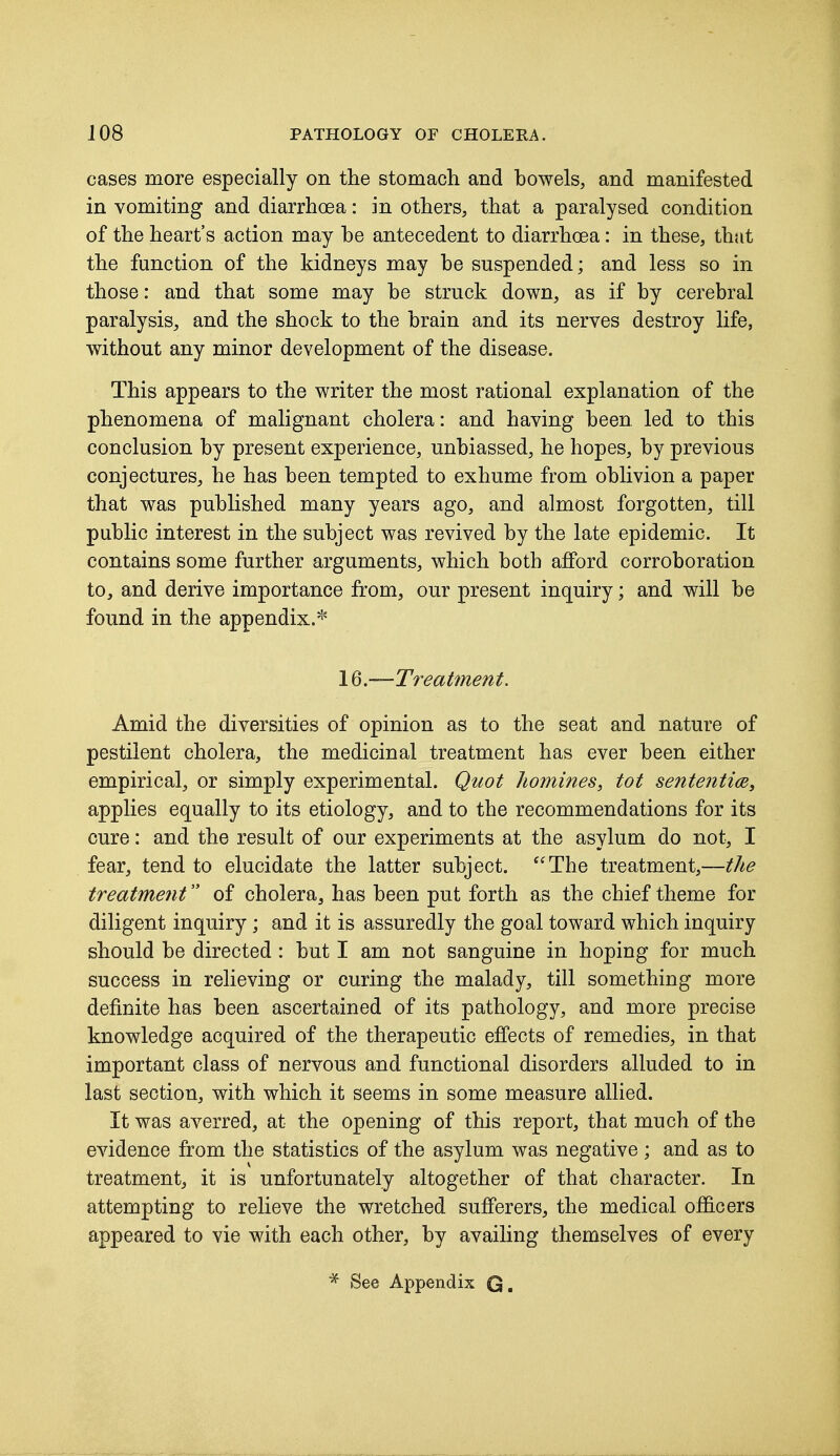 cases more especially on the stomach and bowels, and manifested in vomiting and diarrhoea: in others, that a paralysed condition of the heart's action may he antecedent to diarrhoea: in these, that the function of the kidneys may he suspended; and less so in those: and that some may he struck down, as if hy cerebral paralysis, and the shock to the brain and its nerves destroy life, without any minor development of the disease. This appears to the writer the most rational explanation of the phenomena of malignant cholera: and having been led to this conclusion by present experience, unbiassed, he hopes, by previous conjectures, he has been tempted to exhume from oblivion a paper that was published many years ago, and almost forgotten, till public interest in the subject was revived by the late epidemic. It contains some further arguments, which both afford corroboration to, and derive importance from, our present inquiry; and will be found in the appendix.* 16.—Treatment. Amid the diversities of opinion as to the seat and nature of pestilent cholera, the medicinal treatment has ever been either empirical, or simply experimental. Quot homines, tot sententice, applies equally to its etiology, and to the recommendations for its cure: and the result of our experiments at the asylum do not, I fear, tend to elucidate the latter subject. The treatment,—the treatment of cholera, has been put forth as the chief theme for diligent inquiry; and it is assuredly the goal toward which inquiry should be directed: but I am not sanguine in hoping for much success in relieving or curing the malady, till something more definite has been ascertained of its pathology, and more precise knowledge acquired of the therapeutic effects of remedies, in that important class of nervous and functional disorders alluded to in last section, with which it seems in some measure allied. It was averred, at the opening of this report, that much of the evidence from the statistics of the asylum was negative; and as to treatment, it is unfortunately altogether of that character. In attempting to relieve the wretched sufferers, the medical officers appeared to vie with each other, by availing themselves of every * See Appendix Q.