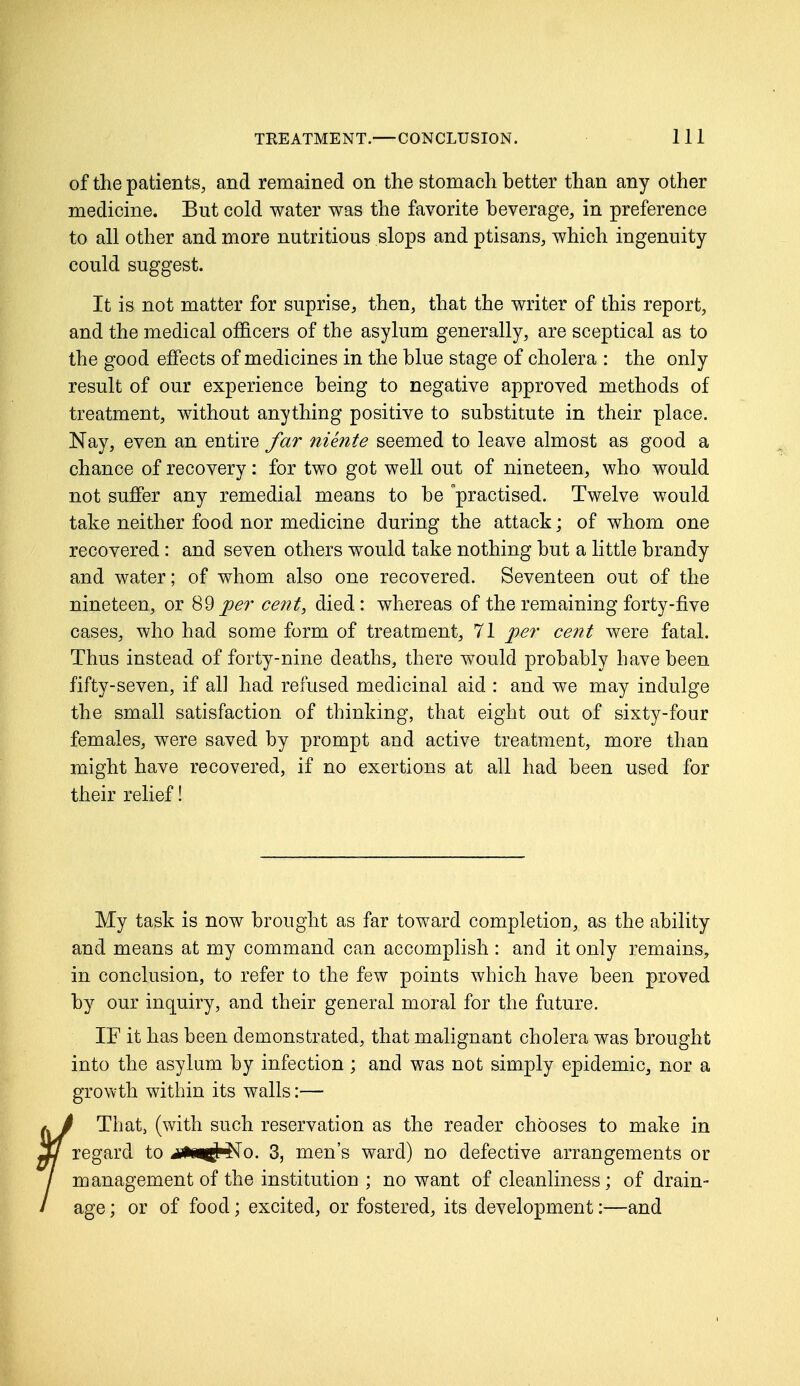 of the patients, and remained on the stomach better than any other medicine. But cold water was the favorite beverage, in preference to all other and more nutritious slops and ptisans, which ingenuity- could suggest. It is not matter for suprise, then, that the writer of this report, and the medical officers of the asylum generally, are sceptical as to the good effects of medicines in the blue stage of cholera : the only result of our experience being to negative approved methods of treatment, without anything positive to substitute in their place. Nay, even an entire far niente seemed to leave almost as good a chance of recovery : for two got well out of nineteen, who would not suffer any remedial means to be practised. Twelve would take neither food nor medicine during the attack; of whom one recovered : and seven others would take nothing but a little brandy and water; of whom also one recovered. Seventeen out of the nineteen, or 89per cent, died: whereas of the remaining forty-five cases, who had some form of treatment, 71 per cent were fatal. Thus instead of forty-nine deaths, there would probably have been fifty-seven, if all had refused medicinal aid : and we may indulge the small satisfaction of thinking, that eight out of sixty-four females, were saved by prompt and active treatment, more than might have recovered, if no exertions at all had been used for their relief! My task is now brought as far toward completion, as the ability and means at my command can accomplish : and it only remains, in conclusion, to refer to the few points which have been proved by our inquiry, and their general moral for the future. IF it has been demonstrated, that malignant cholera was brought into the asylum by infection ; and was not simply epidemic, nor a growth within its walls:— That, (with such reservation as the reader chooses to make in regard to m%w& No. 3, men's ward) no defective arrangements or management of the institution ; no want of cleanliness; of drain- age ; or of food; excited, or fostered, its development:—and