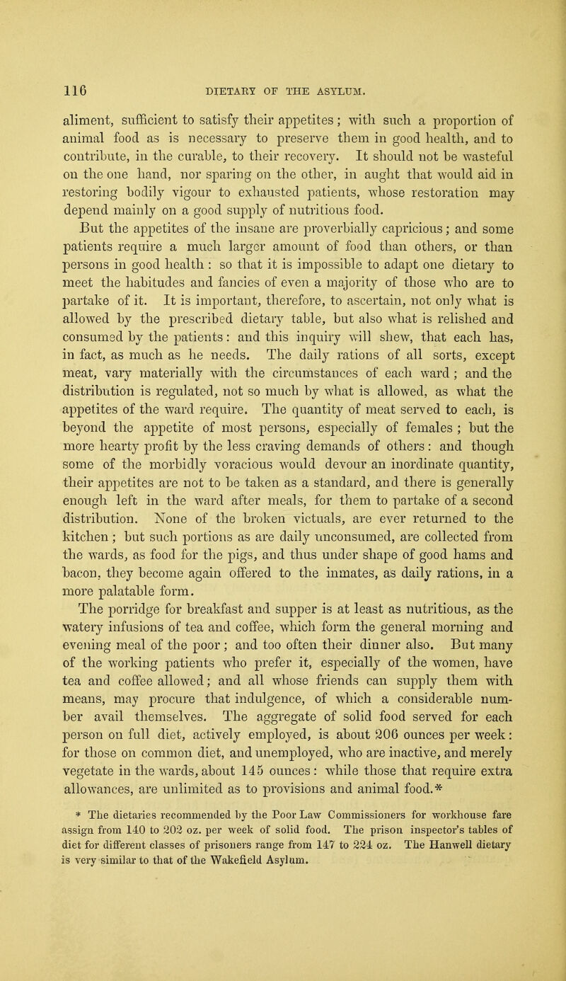 aliment, sufficient to satisfy their appetites; with such a proportion of animal food as is necessary to preserve them in good health, and to contribute, in the curable, to their recovery. It should not be wasteful on the one hand, nor sparing on the other, in aught that would aid in restoring bodily vigour to exhausted patients, whose restoration may depend mainly on a good supply of nutritious food. But the appetites of the insane are proverbially capricious; and some patients require a much larger amount of food than others, or than persons in good health : so that it is impossible to adapt one dietary to meet the habitudes and fancies of even a majority of those who are to partake of it. It is important, therefore, to ascertain, not only what is allowed by the prescribed dietary table, but also what is relished and consumed by the patients: and this inquiry will shew, that each has, in fact, as much as he needs. The daily rations of all sorts, except meat, vary materially with the circumstances of each ward; and the distribution is regulated, not so much by what is allowed, as what the appetites of the ward require. The quantity of meat served to each, is beyond the appetite of most persons, especially of females ; but the more hearty profit by the less craving demands of others: and though some of the morbidly voracious would devour an inordinate quantity, their appetites are not to be taken as a standard, and there is generally enough left in the ward after meals, for them to partake of a second distribution. None of the broken victuals, are ever returned to the kitchen; but such portions as are daily unconsumed, are collected from the wards, as food for the pigs, and thus under shape of good hams and bacon, they become again offered to the inmates, as daily rations, in a more palatable form. The porridge for breakfast and supper is at least as nutritious, as the watery infusions of tea and coffee, which form the general morning and evening meal of the poor; and too often their dinner also. But many of the working patients who prefer it, especially of the women, have tea and coffee allowed; and all whose friends can supply them with means, may procure that indulgence, of which a considerable num- ber avail themselves. The aggregate of solid food served for each person on full diet, actively employed, is about 206 ounces per week: for those on common diet, and unemployed, who are inactive, and merely vegetate in the wards, about 145 ounces : while those that require extra allowances, are unlimited as to provisions and animal food.* * The dietaries recommended by the Poor Law Commissioners for workhouse fare assign from 140 to 202 oz. per week of solid food. The prison inspector's tables of diet for different classes of prisoners range from 147 to 224 oz. The Hanwell dietary is very similar to that of the Wakefield Asylum.