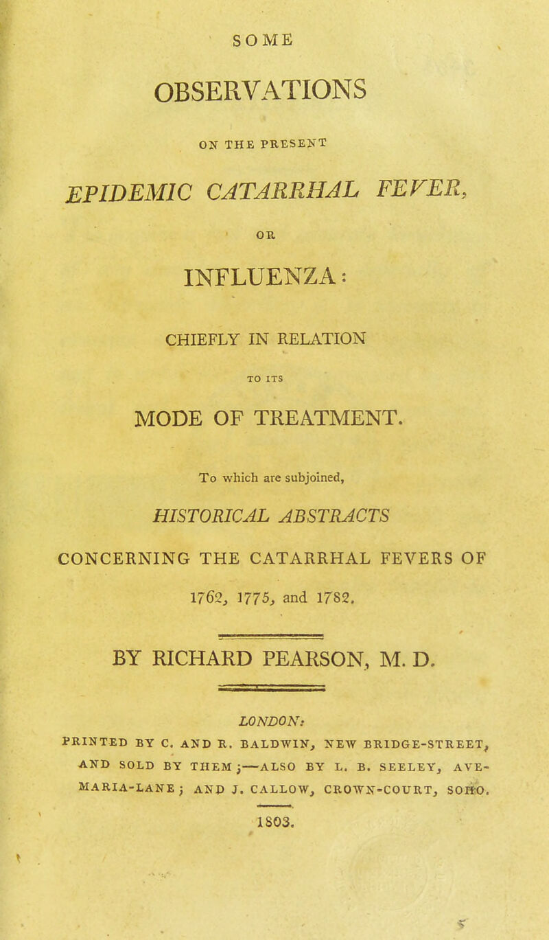 SOME OBSERVATIONS ON THE PRESENT EPIDEMIC CATARRHAL FEVER, OR INFLUENZA: CHIEFLY IN RELATION TO ITS MODE OF TREATMENT. To which are subjoined, HISTORICAL ABSTRACTS CONCERNING THE CATARRHAL FEVERS OF 1762, 1775, and 1782. BY RICHARD PEARSON, M. D. LONDON: PRINTED BY C. AND R. BALDWIN, NEW BRIDGE-STREET, AND SOLD BY THEM; ALSO BY L. B. SEELEY, AVE- MARIA-LANEj AND J. CALLOW, CROWN-COURT, SOFfO, 1S03.