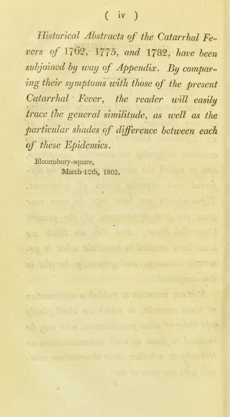 Historical Abstracts of the Catarrhal Fe- vers of 1762, I775, and 1782, have been subjoined by way of Appendix. By compar- ing their symptoms ivith those of the present Catarrhal Fever, the reader will easily trace the general similitude, as ivell as the particular shades of difference between each of these Epidemics. Eloomsbury-square, March 12th, 1803.