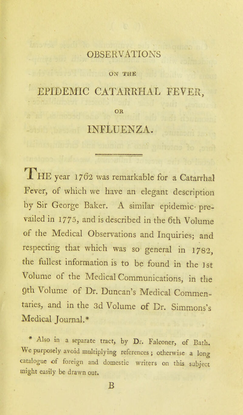 OBSERVATIONS ON THE EPIDEMIC CATARRHAL FEVER, OR INFLUENZA. The year 1762 was remarkable for a Catarrhal Fever, of which we have an elegant description by Sir George Baker. A similar epidemic- pre- vailed in 1775, and is described in the 6th Volume of the Medical Observations and Inquiries; and respecting that which was so general in 1782, the fullest information is to be found in the ] st Volume of the Medical Communications, in the 9th Volume of Dr. Duncan's Medical Commen- taries, and in the 3d Volume of Dr. Simmons's Medical Journal.* * Also in a separate tract, by Dr. Falconer, of Bath. We purposely avoid multiplying references j otherwise a long catalogue of foreign and domestic writers on this subject might easily be drawn out. B