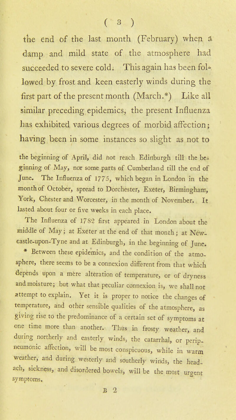 the end of the last month (February) when a damp and mild state of the atmosphere had succeeded to severe cold; This again has been fol- lowed by frost and keen easterly winds during the first part of the present month (March.*) Like all similar preceding epidemics, the present Influenza has exhibited various degrees of morbid affection; having been in some instances so slight as not to the beginning of April, did hot reach Edinburgh till the be- ginning of May, nor some parts of Cumberland till the end of June. The Influenza of 1775, which began in London in the month of October, spread to Dorchester, Exeter, Birmingham, York, Chester and Worcester, in the month of November. It lasted about four or five weeks in each place. The Influenza of 17S2 first appeared in London about the middle of May; at Exeter at the end of that month • at New- castle-upon-Tyne and at Edinburgh, in the beginning of June. * Between these epidemics, and the condition of the atmo- sphere, there seems to be a connexion different from that which depends upon a mere alteration of temperature, or of dryness and moisture; but what that peculiar connexion is, we shall not attempt to explain. Yet it is proper to notice the changes of temperature, and other sensible qualities of the atmosphere, as giving rise to the predominance of a certain set of symptoms at one time more than another. Thus in frosty weather, and during northerly and easterly winds, the catarrhal, or perip- neumonic affection, will be most conspicuous, while in warm weather, arid during westerly and southerly winds, the head- ach, sickness, and disordered bowels, will be the most urgent symptoms.