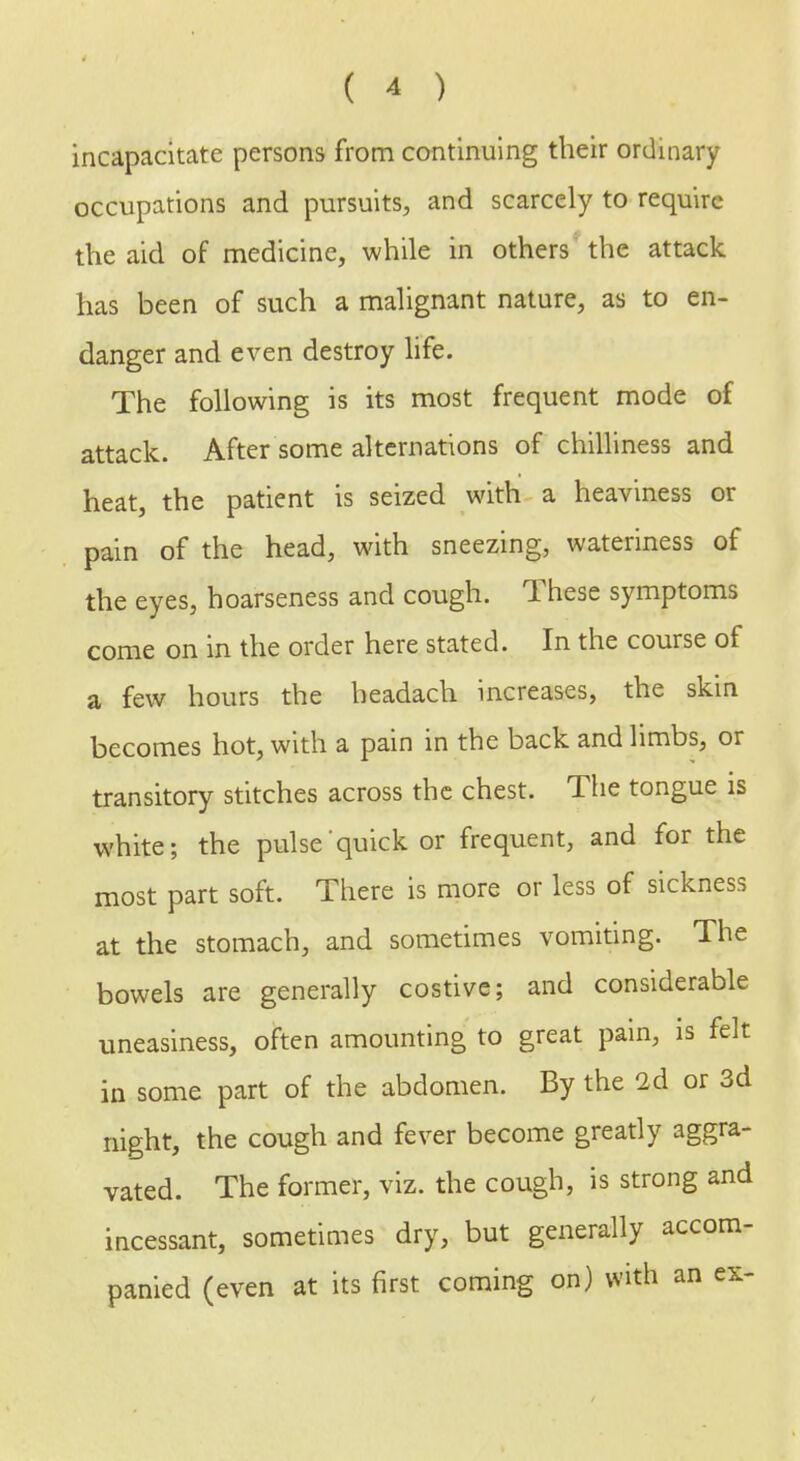 incapacitate persons from continuing their ordinary occupations and pursuits, and scarcely to require the aid of medicine, while in others the attack has been of such a malignant nature, as to en- danger and even destroy life. The following is its most frequent mode of attack. After some alternations of chilliness and heat, the patient is seized with a heaviness or pain of the head, with sneezing, wateriness of the eyes, hoarseness and cough. These symptoms come on in the order here stated. In the course of a few hours the headach increases, the skin becomes hot, with a pain in the back and limbs, or transitory stitches across the chest. The tongue is white; the pulse quick or frequent, and for the most part soft. There is more or less of sickness at the stomach, and sometimes vomiting. The bowels are generally costive; and considerable uneasiness, often amounting to great pain, is felt in some part of the abdomen. By the 2d or 3d night, the cough and fever become greatly aggra- vated. The former, viz. the cough, is strong and incessant, sometimes dry, but generally accom- panied (even at its first coming on) with an ex-