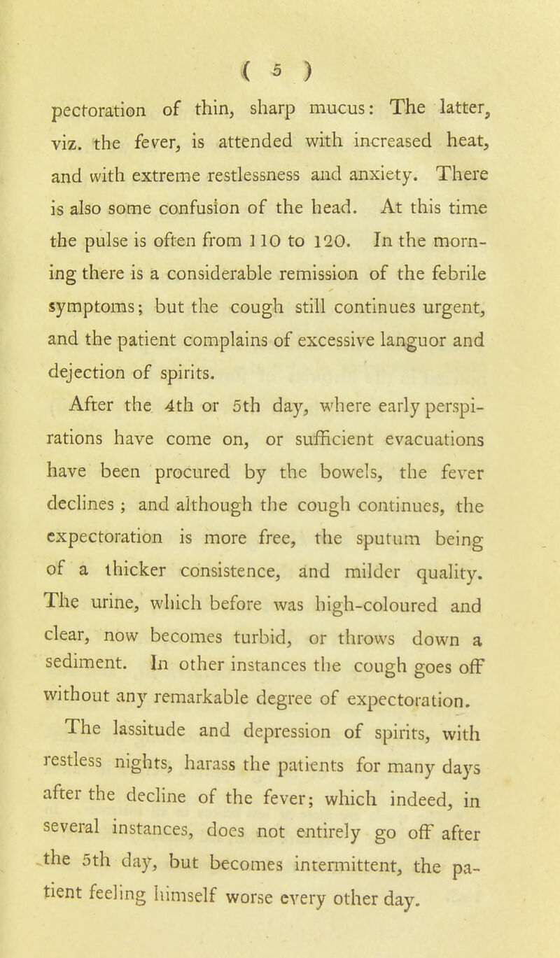 pecforation of thin, sharp mucus: The latter, viz. the fever, is attended with increased heat, and with extreme restlessness and anxiety. There is also some confusion of the head. At this time the pulse is often from 110 to 120. In the morn- ing there is a considerable remission of the febrile symptoms; but the cough still continues urgent, and the patient complains of excessive languor and dejection of spirits. After the 4th or 5th day, where early perspi- rations have come on, or sufficient evacuations have been procured by the bowels, the fever declines; and although the cough continues, the expectoration is more free, the sputum being of a thicker consistence, and milder quality. The urine, which before was high-coloured and clear, now becomes turbid, or throws down a sediment. In other instances the cough goes off without any remarkable degree of expectoration. The lassitude and depression of spirits, with restless nights, harass the patients for many days after the decline of the fever; which indeed, in several instances, does not entirely go ofF after the 5th day, but becomes intermittent, the pa- tient feeling himself worse every other day.