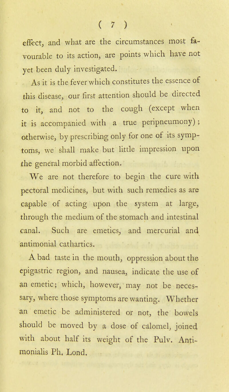effect, and what are the circumstances most fa- vourable to its action, are points which have not yet been duly investigated. As it is the fever which constitutes the essence of this disease, our first attention should be directed to it, and not to the cough (except when it is accompanied with a true peripneumony); otherwise, by prescribing only for one of its symp- toms, we shall make but little impression upon the general morbid affection. We are not therefore to begin the cure with pectoral medicines, but with such remedies as are capable of acting upon the system at large, through the medium of the stomach and intestinal canal. Such are emetics, and mercurial and antimonial cathartics. A bad taste in the mouth, oppression about the epigastric region, and nausea, indicate the use of an emetic; which, however, may not be neces- sary, where those symptoms are wanting. Whether an emetic be administered or not, the bowels should be moved by a dose of calomel, joined with about half its weight of the Pulv. Anti- monialis Ph. Lond.