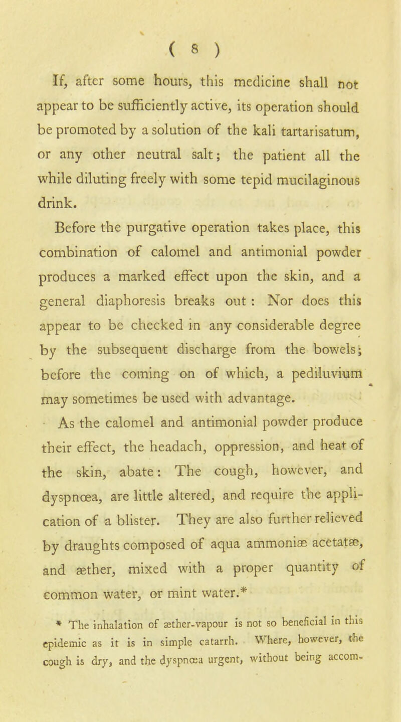 ( « ) If, after some hours, this medicine shall not appear to be sufficiently active, its operation should be promoted by a solution of the kali tartarisatum, or any other neutral salt; the patient all the while diluting freely with some tepid mucilaginous drink. Before the purgative operation takes place, this combination of calomel and antimonial powder produces a marked effect upon the skin, and a general diaphoresis breaks out: Nor does this appear to be checked in any considerable degree by the subsequent discharge from the bowels; before the coming on of which, a pediluvium may sometimes be used with advantage. As the calomel and antimonial powder produce their effect, the headach, oppression, and heat of the skin, abate: The cough, however, and dyspnoea, are little altered, and require the appli- cation of a blister. They are also further relieved by draughts composed of aqua ammoniae acetatse, and eether, mixed with a proper quantity of common water, or mint water.* * The inhalation of zether-vapour is not so beneficial in this epidemic as it is in simple catarrh. Where, however, the cough is dry, and the dyspnoea urgent, without being accom-