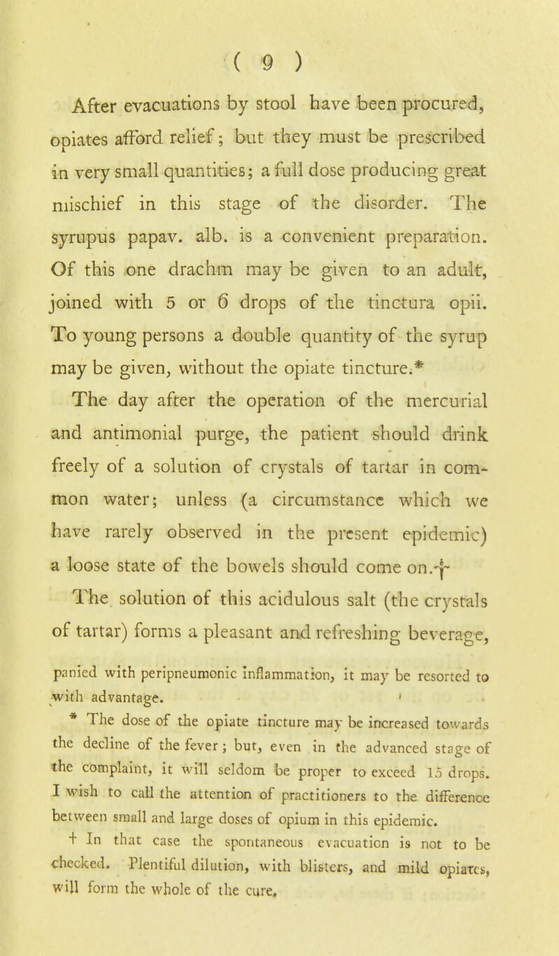After evacuations by stool have been procured, opiates afford relief; but they must be prescribed in very small quantities; a full dose producing great mischief in this stage of the disorder. The syrupus papav. alb. is a convenient preparation. Of this one drachm may be given to an adult, joined with 5 or 6 drops of the tinciura opii. To young persons a double quantity of the syrup may be given, without the opiate tincture.* The day after the operation of the mercurial and antimonial purge, the patient should drink freely of a solution of crystals of tartar in com- mon water; unless (a circumstance which we have rarely observed in the present epidemic) a loose state of the bowels should come on.-j- The solution of this acidulous salt (the crystals of tartar) forms a pleasant and refreshing beverage, panied with peripneumonic inflammation, it may be resorted to with advantaq-e. ' * The dose of the opiate tincture may be increased towards the decline of the fever; but, even in the advanced stage of the complaint, it will seldom be proper to exceed 1.5 drops. I wish to call the attention of practitioners to the difference between small and large doses of opium in this epidemic. + In that case the spontaneous evacuation is not to be checked. Plentiful dilution, with blisters, and mild opiates, will form the whole of the cure.