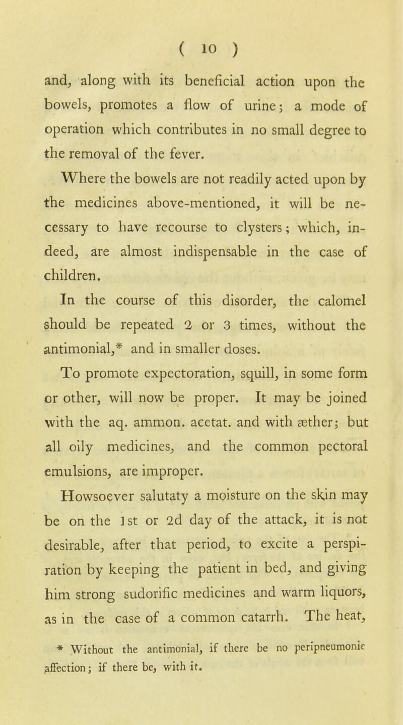 and, along with its beneficial action upon the bowels, promotes a flow of urine; a mode of operation which contributes in no small degree to the removal of the fever. Where the bowels are not readily acted upon by the medicines above-mentioned, it will be ne- cessary to have recourse to clysters; which, in- deed, are almost indispensable in the case of children. In the course of this disorder, the calomel should be repeated 2 or 3 times, without the antimonial,* and in smaller doses. To promote expectoration, squill, in some form or other, will now be proper. It may be joined with the aq. amnion, acetat. and with aether; but all oily medicines, and the common pectoral emulsions, are improper. Howsoever salutaty a moisture on the skjn may be on the ] st or 2d day of the attack, it is not desirable, after that period, to excite a perspi- ration by keeping the patient in bed, and giving him strong sudorific medicines and warm liquors, as in the case of a common catarrh. The heat, * Without the antimonial, if there be no peripneumonic affection; if there be, with it.