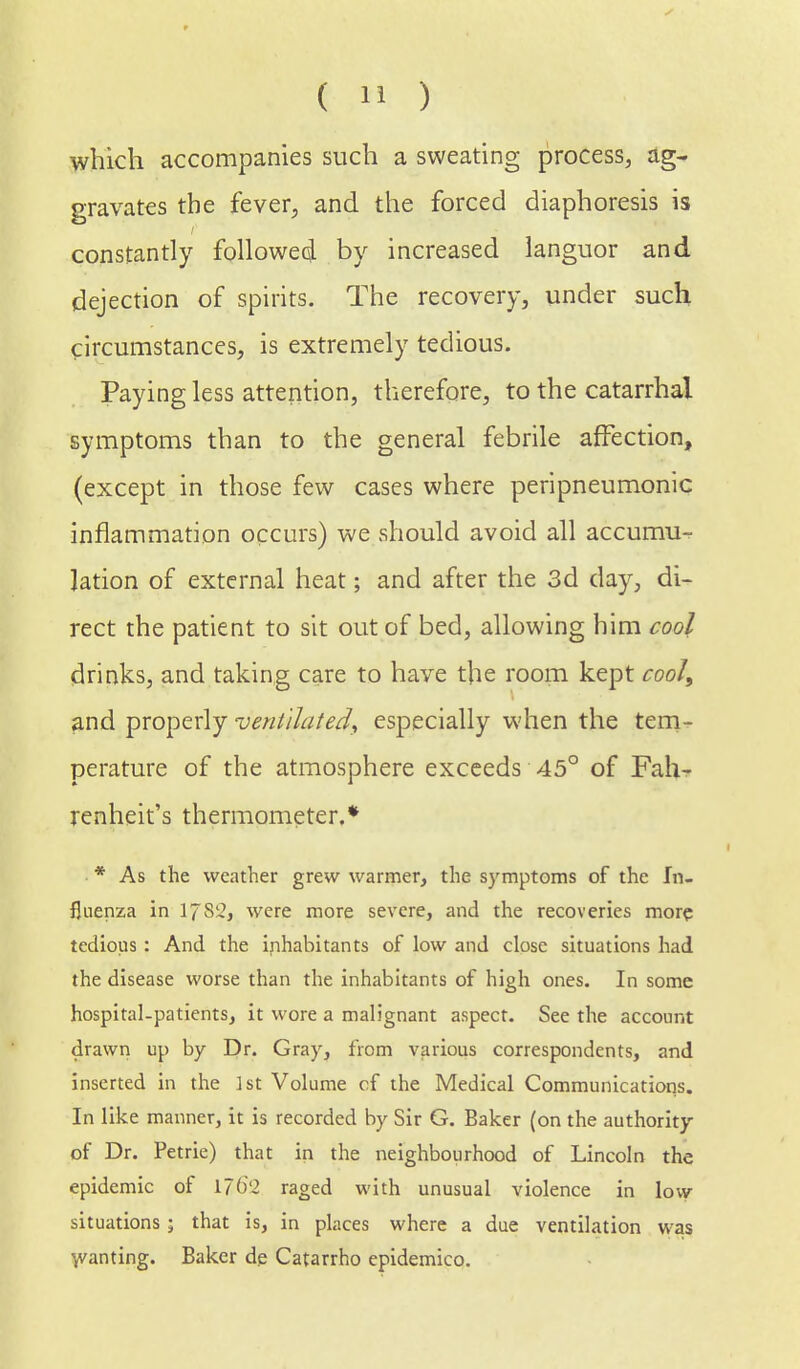 which accompanies such a sweating process, ag- gravates the fever, and the forced diaphoresis is constantly followed by increased languor and dejection of spirits. The recovery, under such circumstances, is extremely tedious. Paying less attention, therefore, to the catarrhal symptoms than to the general febrile affection, (except in those few cases where peripneumonic inflammation occurs) we should avoid all accumu- lation of external heat; and after the 3d day, di- rect the patient to sit out of bed, allowing him cool drinks, and taking care to have the room kept cool, and properly ventilated, especially when the tem- perature of the atmosphere exceeds 45° of Fah- renheit's thermometer.* * As the weather grew warmer, the symptoms of the In- fluenza in 1782, were more severe, and the recoveries more tedious : And the inhabitants of low and close situations had the disease worse than the inhabitants of high ones. In some hospital-patients, it wore a malignant aspect. See the account drawn up by Dr. Gray, from various correspondents, and inserted in the 1st Volume cf the Medical Communications. In like manner, it is recorded by Sir G. Baker (on the authority of Dr. Petrie) that in the neighbourhood of Lincoln the epidemic of 1762 raged with unusual violence in low situations • that is, in places where a due ventilation was wanting. Baker dp Catarrho epidemico.