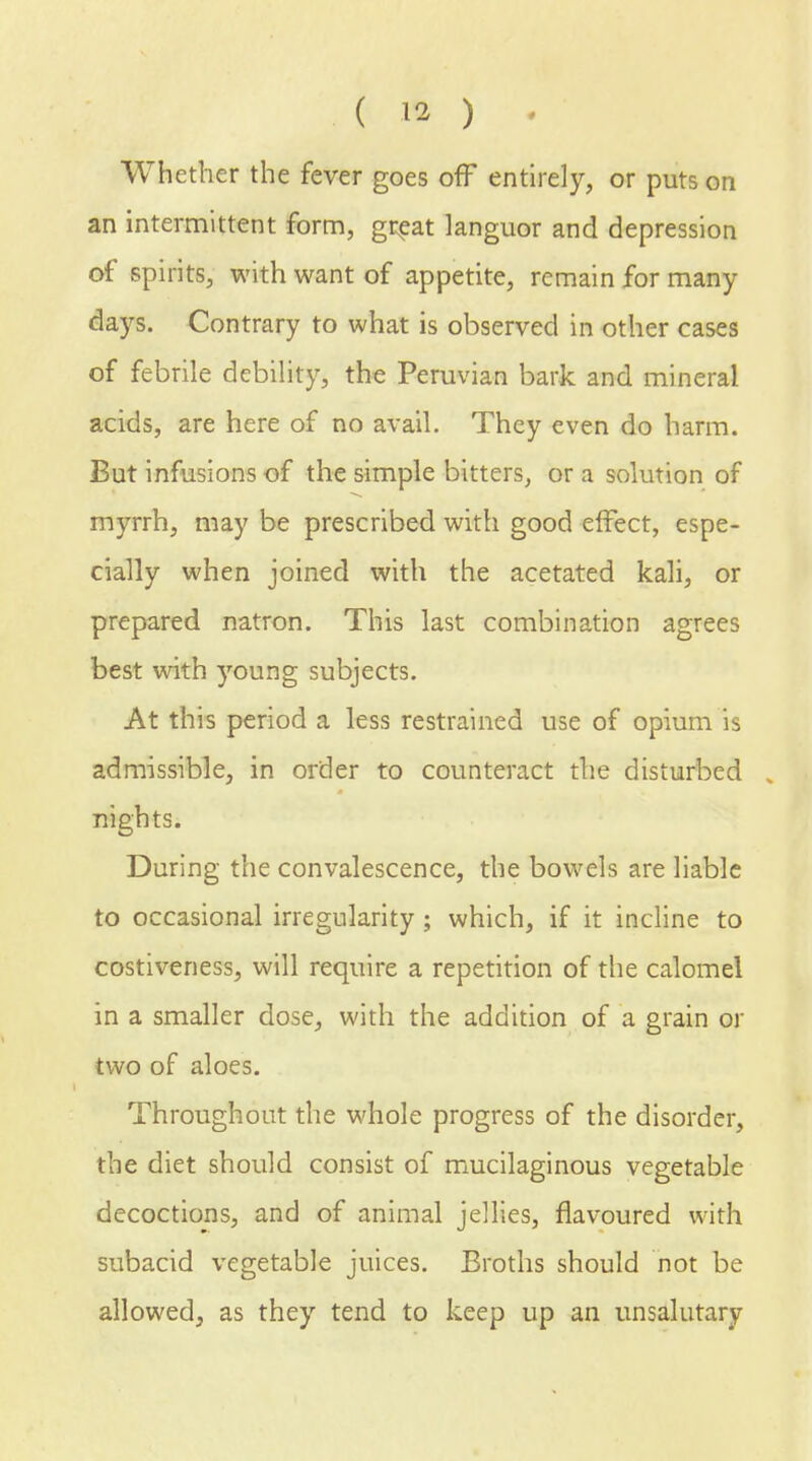 ( » ) Whether the fever goes off entirely, or puts on an intermittent form, great languor and depression of spirits, with want of appetite, remain for many days. Contrary to what is observed in other cases of febrile debility, the Peruvian bark and mineral acids, are here of no avail. They even do harm. But infusions of the simple bitters, or a solution of myrrh, may be prescribed with good effect, espe- cially when joined with the acetated kali, or prepared natron. This last combination agrees best with young subjects. At this period a less restrained use of opium is admissible, in order to counteract the disturbed , nights. During the convalescence, the bowels are liable to occasional irregularity; which, if it incline to costiveness, will require a repetition of the calomel in a smaller dose, with the addition of a grain or two of aloes. Throughout the whole progress of the disorder, the diet should consist of mucilaginous vegetable decoctions, and of animal jellies, flavoured with subacid vegetable juices. Broths should not be allowed, as they tend to keep up an unsalutary